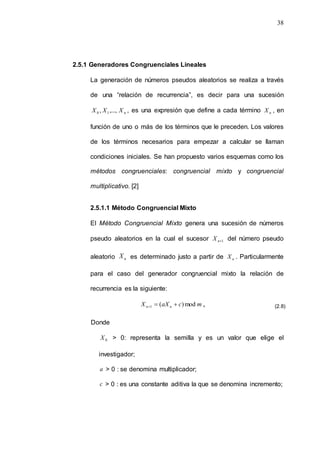 38
2.5.1 Generadores Congruenciales Lineales
La generación de números pseudos aleatorios se realiza a través
de una “relación de recurrencia”, es decir para una sucesión
n
1
0 ,...,
, X
X
X , es una expresión que define a cada término n
X , en
función de uno o más de los términos que le preceden. Los valores
de los términos necesarios para empezar a calcular se llaman
condiciones iniciales. Se han propuesto varios esquemas como los
métodos congruenciales: congruencial mixto y congruencial
multiplicativo. [2]
2.5.1.1 Método Congruencial Mixto
El Método Congruencial Mixto genera una sucesión de números
pseudo aleatorios en la cual el sucesor 1

n
X del número pseudo
aleatorio n
X es determinado justo a partir de n
X . Particularmente
para el caso del generador congruencial mixto la relación de
recurrencia es la siguiente:
m
c
aX
X n
n mod
)
(
1 

 ,
Donde
0
X > 0: representa la semilla y es un valor que elige el
investigador;
a > 0 : se denomina multiplicador;
c > 0 : es una constante aditiva la que se denomina incremento;
(2.8)
 