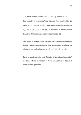 39
m es el “módulo”, siendo; 0
X
m  , a
m  y además c
m 
Esta “relación de recurrencia” nos dice que 1

n
X es el residuo de
dividir c
aXn  para el módulo. Es decir que los valores posibles de
1

n
X son 1
,...,
3
,
2
,
1
,
0 
m , tal que, m representa el número posible
de valores diferentes que pueden ser generados. [2]
Para ilustrar la generación de números pseudoaleatorios por medio
de este método, suponga que se tiene un generador en el cual los
valores de sus parámetros son: 5

a , 7

c , 4
0 
X y 8

m .
Como se puede apreciar en la Tabla 2.4 el “período del generador”
es ocho, esto es la sucesión se repite una vez que se obtuvo el
octavo número generado
 