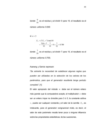 44
donde
10
0
es el residuo y al dividir 0 para 10, el resultado es el
número uniforme 0.000
si 3

n
700
.
0
10
7
0
10
7
10
7
)
0
(
7
10
mod
)
7
7
(







 3
4 X
X
donde
10
7
es el residuo y al dividir 7 para 10, el resultado es el
número uniforme 0.700.
Azarang y García expresan:
“Se advierte la necesidad de establecer algunas reglas que
pueden ser utilizadas en la selección de los valores de los
parámetros, para que el generador resultante tenga período
completo”. [1]
El valor apropiado del módulo m debe ser el número entero
más grande que la computadora acepte, el multiplicador a debe
ser un entero impar no divisible para 3 ó 5, la constante aditiva
c , puede ser cualquier constante y el valor de la semilla 0
X , es
irrelevante, para el generador congruencial mixto, es decir, el
valor de este parámetro resulta tener poca o ninguna influencia
sobre las propiedades estadísticas de las sucesiones.
 