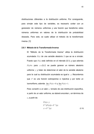 48
distribuciones diferentes a la distribución uniforme. Por consiguiente,
para simular este tipo de variables, es necesario contar con un
generador de números uniformes y una función que transforme estos
números uniformes en valores de la distribución de probabilidad
deseada. Para esto, se suele utilizar el método de la transformada
inversa. [1]
2.6.1 Método de la Transformada Inversa
El “Método de la Transformada Inversa” utiliza la distribución
acumulada F(x) de una variable aleatoria X que se va a simular.
Puesto que F(x) está definida en el intervalo (0,1), y que además
F(x)=x para  
1
,
0

x se puede generar un número aleatorio
uniforme y y tratar de determinar el valor de la variable aleatoria
para la cual su distribución acumulada es igual a y. Recordemos
que F es una función sobreyectiva e inyectiva y por tanto un
isomorfismo, además 0
)
(
lim
x



x
F y 1
)
(
lim
x



x
F .
Para convertir a un valor x, tomado de una distribución específica,
a partir de un valor uniforme, se deberá encontrar y en términos de
x, a partir de:
(y)
F
x
(y)
F
x
F
F
y
F(x)
1
1
1
-





))
(
(
(2.10)
 