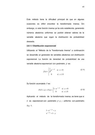 49
Este método tiene la dificultad principal de que en algunas
ocasiones es difícil encontrar la transformada inversa. Sin
embargo, si esta función inversa ya ha sido establecida, generando
números aleatorios uniformes se podrán obtener valores de la
variable aleatoria que sigan la distribución de probabilidad
deseada.
2.6.1.1 Distribución exponencial
Utilizando el “Método de la Transformada Inversa” a continuación
se desarrolla un generador de variables aleatorias con distribución
exponencial. La función de densidad de probabilidad de una
variable aleatoria exponencial con parámetro  es:









0
si
0
0
si
e
1 /
x
x
f(x)
x 

Su función acumulada F es:










0
si
0
0
si
e
1 /
x
x
F(x)
x)
P(X
x 
Aplicando el método de la transformada inversa, se tiene que si
X es exponencial con parámetro  y y uniforme con parámetro
0 y 1:
y
x

  
/
e
1
y
x



1
e / 
(2.11)
(2.12)
 