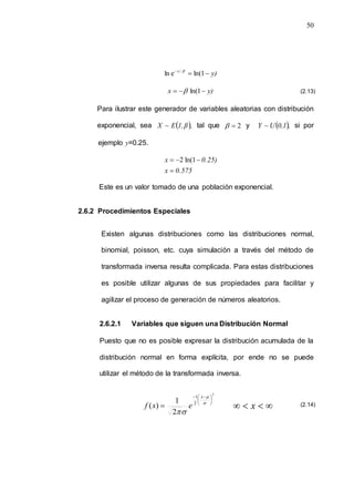 50
y)
x



1
ln(
e
ln / 
y)
x 

 1
ln(

Para ilustrar este generador de variables aleatorias con distribución
exponencial, sea  ,
β
1,
E
~
X tal que 2

 y  ,
0,1
U
~
Y si por
ejemplo y=0.25.
0.575
x
0.25)
x



 1
ln(
2
Este es un valor tomado de una población exponencial.
2.6.2 Procedimientos Especiales
Existen algunas distribuciones como las distribuciones normal,
binomial, poisson, etc. cuya simulación a través del método de
transformada inversa resulta complicada. Para estas distribuciones
es posible utilizar algunas de sus propiedades para facilitar y
agilizar el proceso de generación de números aleatorios.
2.6.2.1 Variables que siguen una Distribución Normal
Puesto que no es posible expresar la distribución acumulada de la
distribución normal en forma explícita, por ende no se puede
utilizar el método de la transformada inversa.
2
2
1
2
1
)
(





 

 



x
e
x
f 


 x
(2.13)
(2.14)
 