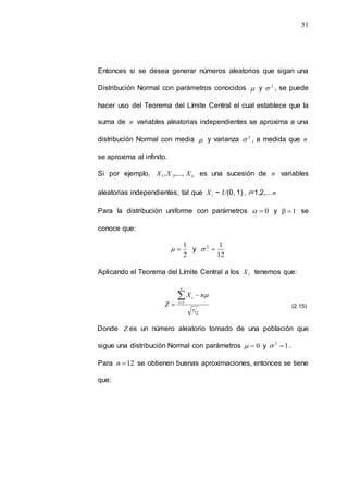 51
Entonces si se desea generar números aleatorios que sigan una
Distribución Normal con parámetros conocidos  y 2
 , se puede
hacer uso del Teorema del Límite Central el cual establece que la
suma de n variables aleatorias independientes se aproxima a una
distribución Normal con media  y varianza 2
 , a medida que n
se aproxima al infinito.
Si por ejemplo, n
X
X
X ,....,
, 2
1 es una sucesión de n variables
aleatorias independientes, tal que i
X ~ U(0, 1) , i=1,2,…n
Para la distribución uniforme con parámetros 0

 y 1
β  se
conoce que:
2
1

 y
12
1
2


Aplicando el Teorema del Límite Central a los i
X tenemos que:
12
1
i
i
n
n
n
X
Z





Donde Z es un número aleatorio tomado de una población que
sigue una distribución Normal con parámetros 0

 y 1
2

 .
Para 12

n se obtienen buenas aproximaciones, entonces se tiene
que:
(2.15)
 