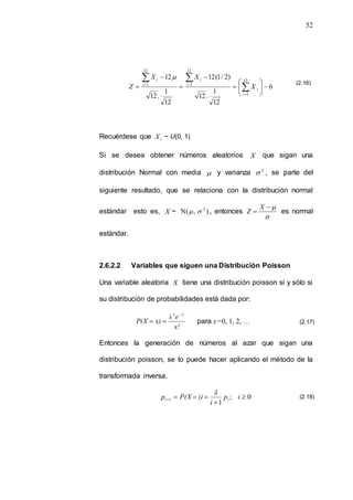 52
6
12
1
.
12
)
2
/
1
(
12
12
1
.
12
12 12
1
12
1
12
1











 





i
i
i
i
i
i
X
X
X
Z

Recuérdese que i
X ~ U(0, 1)
Si se desea obtener números aleatorios X que sigan una
distribución Normal con media  y varianza 2
 , se parte del
siguiente resultado, que se relaciona con la distribución normal
estándar esto es, X ~ )
,
(
N 2

 , entonces




X
Z es normal
estándar.
2.6.2.2 Variables que siguen una Distribución Poisson
Una variable aleatoria X tiene una distribución poisson si y sólo si
su distribución de probabilidades está dada por:
x!
e
λ
x)
P(X
λ
x 

 para x=0, 1, 2, …
Entonces la generación de números al azar que sigan una
distribución poisson, se lo puede hacer aplicando el método de la
transformada inversa.
0
;
1





 i
p
i
i)
P(X
p i
1
i

(2.16)
(2.17)
(2.18)
 