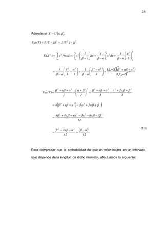 28
Además si  ,
β
α,
U
~
X
  
 
   
 
12
α
β
12
α
2α
β
12
3β
6α
3α
4α
4α
4β
β
2α
α
3
α
αβ
β
4
4
β
2α
α
3
α
αβ
β
2
β
α
3
α
αβ
β
Var(X)
α
β
3
α
αβ
β
α
β
3
α
β
α
β
1
3
α
3
β
α
β
1
3
x
α
β
1
dx
x
α
β
1
dx
α
β
1
x
f(x)dx
x
)
E(X
μ
)
E(X
μ)
E(X
Var(X)
2
2
2
2
2
2
2
2
2
2
2
2
2
2
2
2
2
2
2
2
3
3
3
3
β
α
3
β
α
2
2
2
2
2
2
2




























 
















 






















































Para comprobar que la probabilidad de que un valor ocurra en un intervalo,
solo depende de la longitud de dicho intervalo, efectuamos lo siguiente:
(2.3)
 