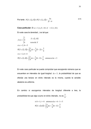 30
Por tanto  
   
 

 





x
d
c
X
P
b
a
X
P ,
,
Caso particular: Si 1

 y 10

 ; X  )
10
,
1
(
U
En este caso la densidad f es tal que:
 
 
   
 
    3
x
entonces
9
3
1
4
9
1
9
1
4
,
1
P
4
d
,
1
c
si
9
3
2
5
9
1
9
1
5
,
2
P
5
b
,
2
si
de
resto
0
10
,
1
9
1
)
(
4
1
5
2

























dx
X
dx
X
a
X
X
x
f
En este caso particular se puede comprobar que escogiendo números que se
encuentran en intervalos de igual longitud 3

x , la probabilidad de que se
efectúe una lectura en dicho intervalo es la misma, cuando la variable
aleatoria es uniforme.
En cambio si escogemos intervalos de longitud diferente a tres, la
probabilidad de que algo ocurra en dicho intervalo, no es
9
3
.
 
   
9
5
1
6
9
1
d
9
1
6
,
1
P
5
1
6
entonces
6
,
1
si
6
1











 x
X
x
i
h
(2.4)
 