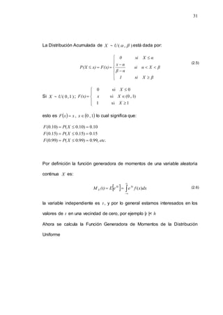 31
La Distribución Acumulada de X  )
,
( 

U está dada por:
















β
X
si
1
β
X
α
si
α
β
α
x
α
X
si
0
F(x)
x)
P(X
Si X  )
1
,
0
(
U ;









1
si
1
)
1
,
0
(
si
0
si
0
X
X
x
X
F(x)
esto es   x
x
F  ,  
1
,
0

x lo cual significa que:
.
,
99
.
0
)
99
.
0
(
)
99
.
0
(
15
.
0
)
15
.
0
(
)
15
.
0
(
10
.
0
)
10
.
0
(
)
10
.
0
(
etc
X
P
F
X
P
F
X
P
F









Por definición la función generadora de momentos de una variable aleatoria
continua X es:
  dx
x
f
e
e
E
(t)
M Xt
X
X )
(
t






la variable independiente es t , y por lo general estamos interesados en los
valores de t en una vecindad de cero, por ejemplo |t |< h
Ahora se calcula la Función Generadora de Momentos de la Distribución
Uniforme
(2.5)
(2.6)
 
