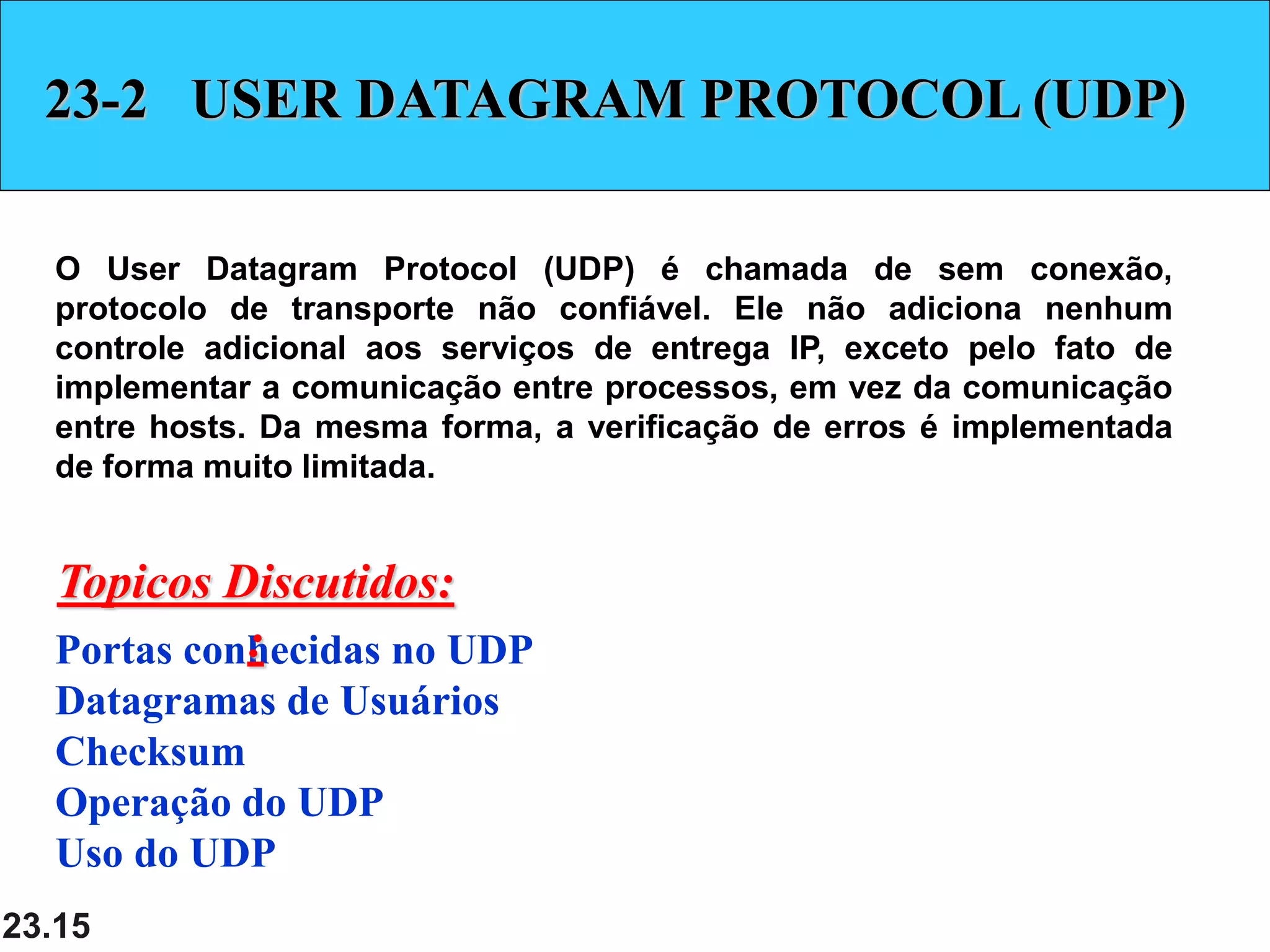 23.15
23-2 USER DATAGRAM PROTOCOL (UDP)
O User Datagram Protocol (UDP) é chamada de sem conexão,
protocolo de transporte não confiável. Ele não adiciona nenhum
controle adicional aos serviços de entrega IP, exceto pelo fato de
implementar a comunicação entre processos, em vez da comunicação
entre hosts. Da mesma forma, a verificação de erros é implementada
de forma muito limitada.
Portas conhecidas no UDP
Datagramas de Usuários
Checksum
Operação do UDP
Uso do UDP
Topicos Discutidos:
:
 