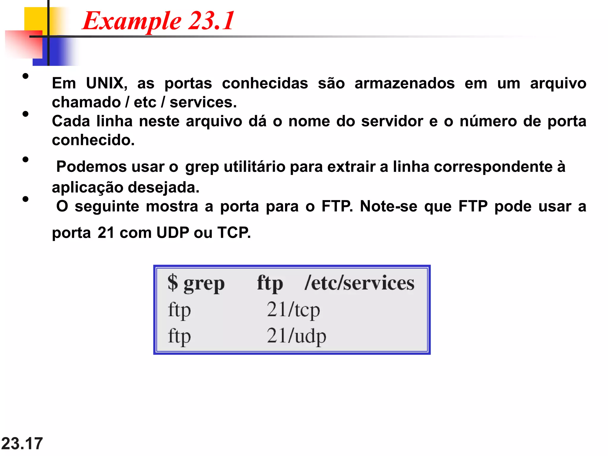 23.17
• Em UNIX, as portas conhecidas são armazenados em um arquivo
chamado / etc / services.
• Cada linha neste arquivo dá o nome do servidor e o número de porta
conhecido.
• Podemos usar o grep utilitário para extrair a linha correspondente à
aplicação desejada.
• O seguinte mostra a porta para o FTP. Note-se que FTP pode usar a
porta 21 com UDP ou TCP.
Example 23.1
 