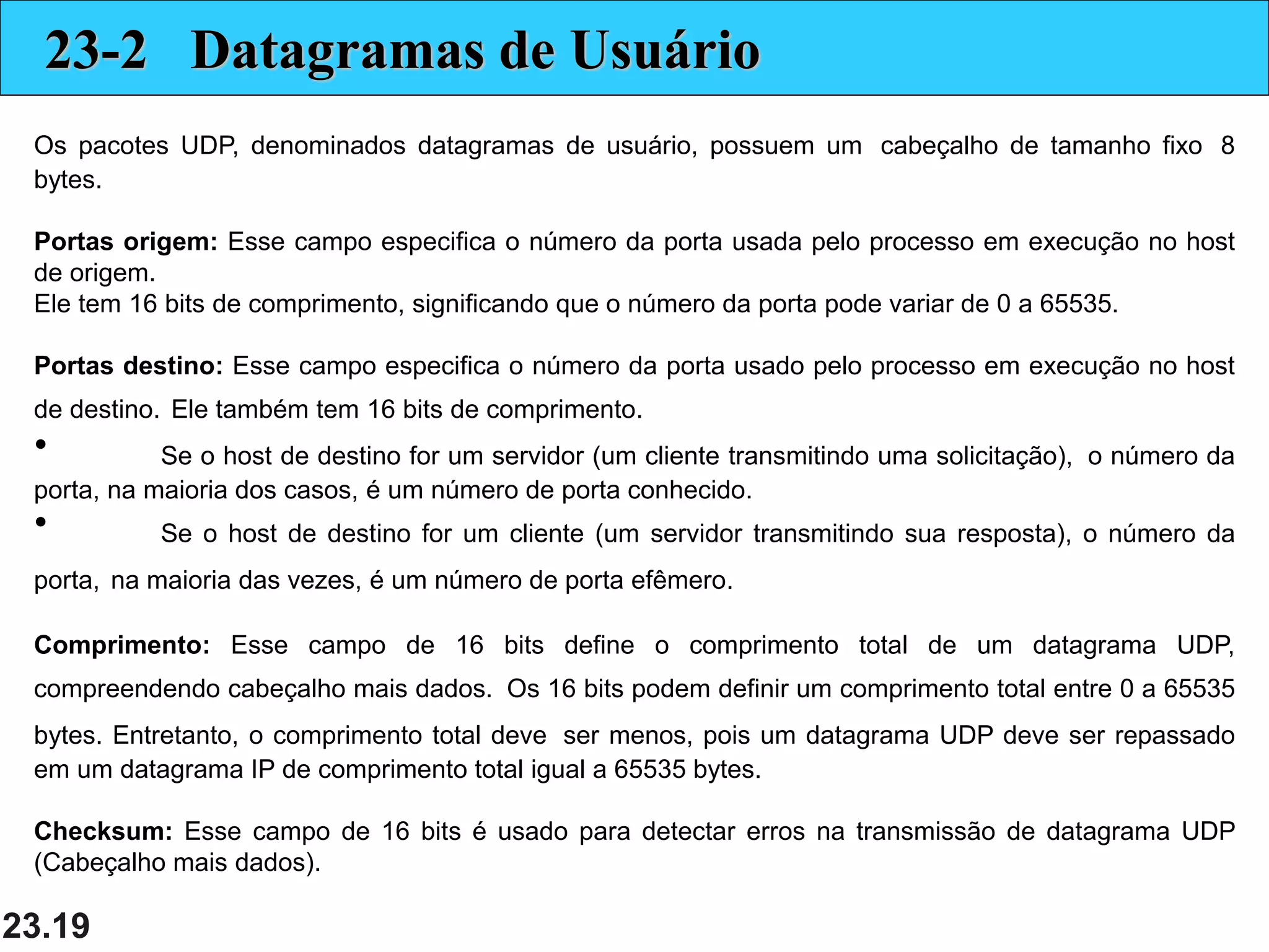 23.19
23-2 Datagramas de Usuário
Os pacotes UDP, denominados datagramas de usuário, possuem um cabeçalho de tamanho fixo 8
bytes.
Portas origem: Esse campo especifica o número da porta usada pelo processo em execução no host
de origem.
Ele tem 16 bits de comprimento, significando que o número da porta pode variar de 0 a 65535.
Portas destino: Esse campo especifica o número da porta usado pelo processo em execução no host
de destino. Ele também tem 16 bits de comprimento.
• Se o host de destino for um servidor (um cliente transmitindo uma solicitação), o número da
porta, na maioria dos casos, é um número de porta conhecido.
• Se o host de destino for um cliente (um servidor transmitindo sua resposta), o número da
porta, na maioria das vezes, é um número de porta efêmero.
Comprimento: Esse campo de 16 bits define o comprimento total de um datagrama UDP,
compreendendo cabeçalho mais dados. Os 16 bits podem definir um comprimento total entre 0 a 65535
bytes. Entretanto, o comprimento total deve ser menos, pois um datagrama UDP deve ser repassado
em um datagrama IP de comprimento total igual a 65535 bytes.
Checksum: Esse campo de 16 bits é usado para detectar erros na transmissão de datagrama UDP
(Cabeçalho mais dados).
 