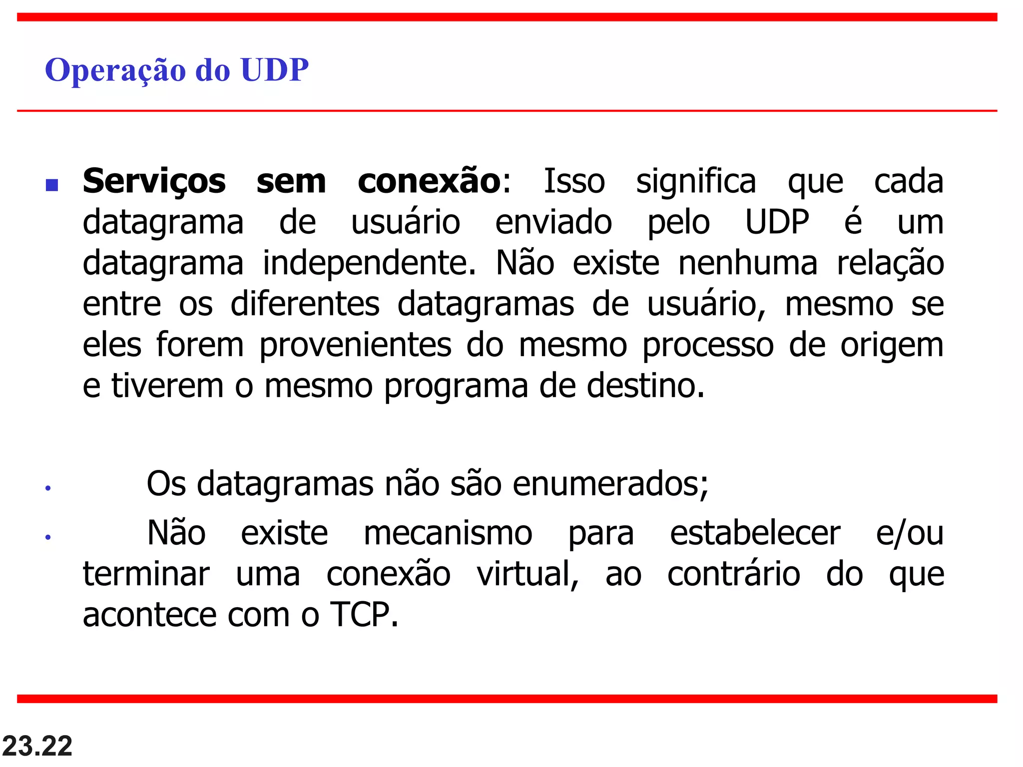  Serviços sem conexão: Isso significa que cada
datagrama de usuário enviado pelo UDP é um
datagrama independente. Não existe nenhuma relação
entre os diferentes datagramas de usuário, mesmo se
eles forem provenientes do mesmo processo de origem
e tiverem o mesmo programa de destino.
• Os datagramas não são enumerados;
• Não existe mecanismo para estabelecer e/ou
terminar uma conexão virtual, ao contrário do que
acontece com o TCP.
23.22
Operação do UDP
 