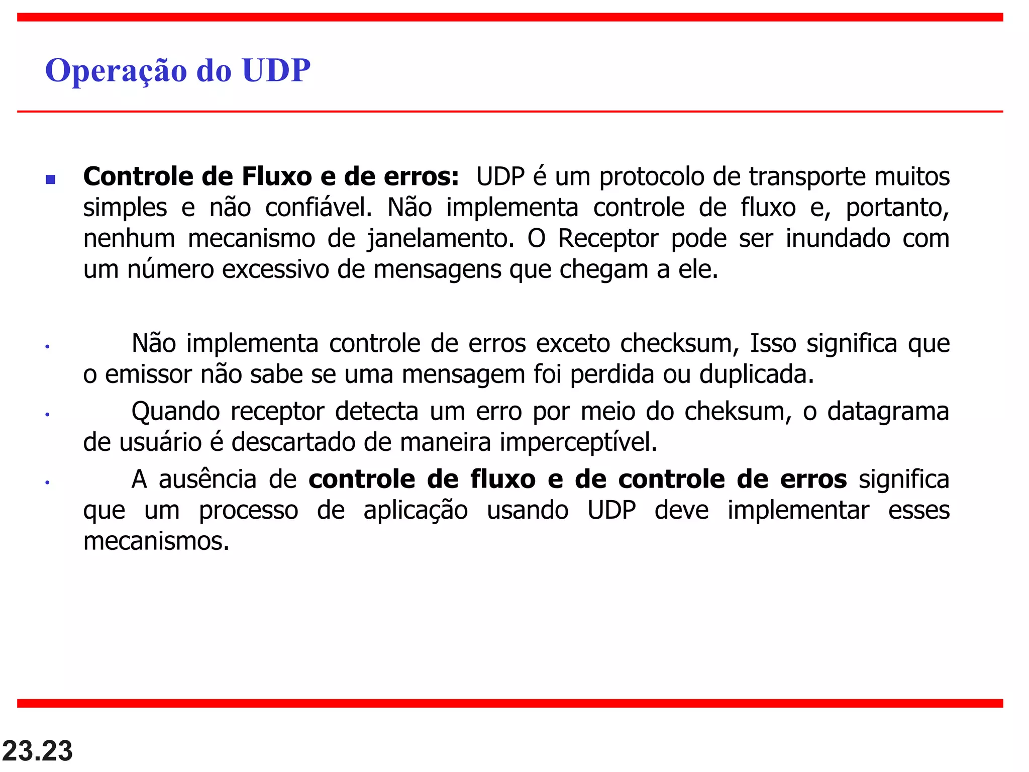  Controle de Fluxo e de erros: UDP é um protocolo de transporte muitos
simples e não confiável. Não implementa controle de fluxo e, portanto,
nenhum mecanismo de janelamento. O Receptor pode ser inundado com
um número excessivo de mensagens que chegam a ele.
• Não implementa controle de erros exceto checksum, Isso significa que
o emissor não sabe se uma mensagem foi perdida ou duplicada.
• Quando receptor detecta um erro por meio do cheksum, o datagrama
de usuário é descartado de maneira imperceptível.
• A ausência de controle de fluxo e de controle de erros significa
que um processo de aplicação usando UDP deve implementar esses
mecanismos.
23.23
Operação do UDP
 