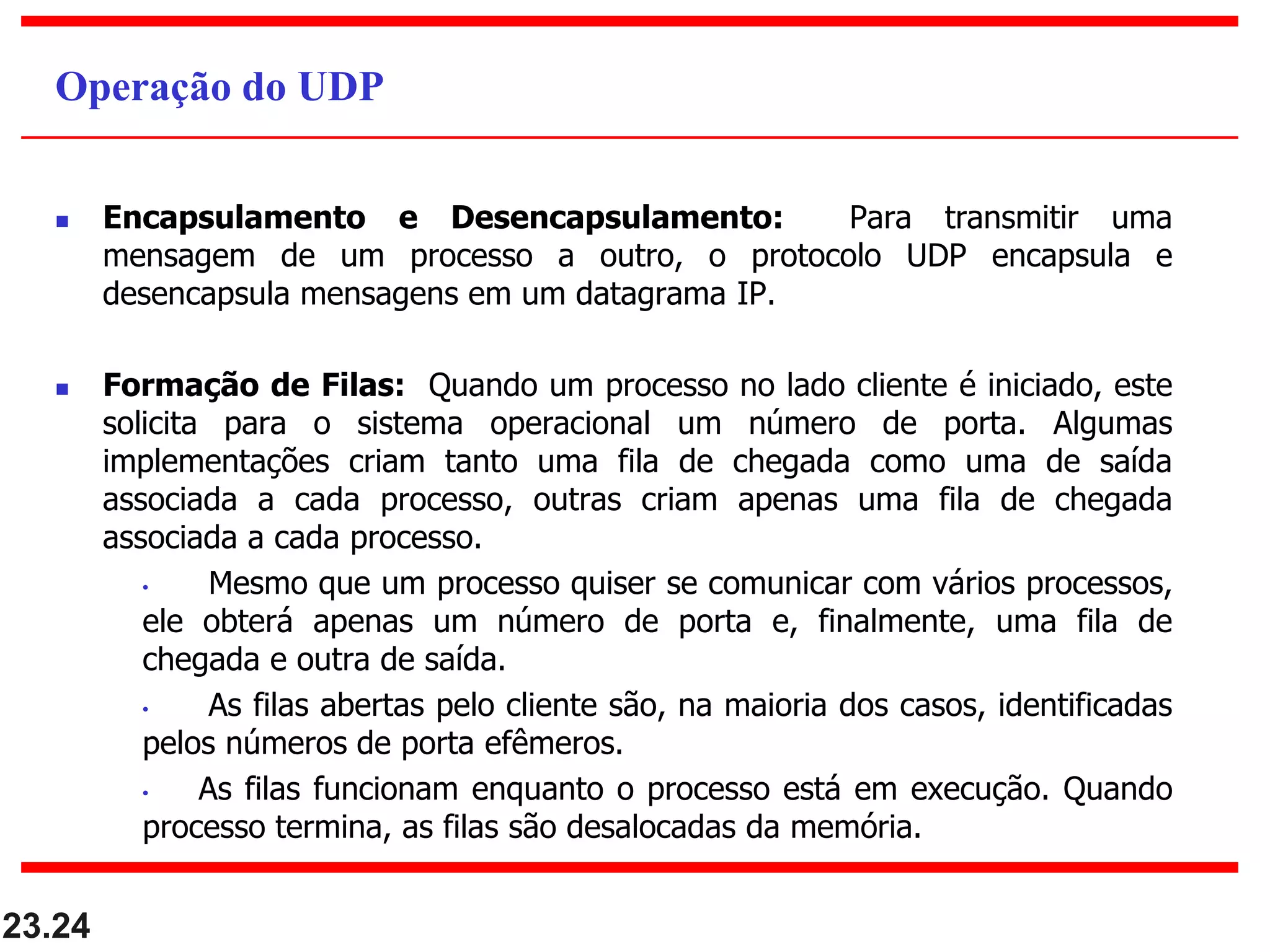  Encapsulamento e Desencapsulamento: Para transmitir uma
mensagem de um processo a outro, o protocolo UDP encapsula e
desencapsula mensagens em um datagrama IP.
 Formação de Filas: Quando um processo no lado cliente é iniciado, este
solicita para o sistema operacional um número de porta. Algumas
implementações criam tanto uma fila de chegada como uma de saída
associada a cada processo, outras criam apenas uma fila de chegada
associada a cada processo.
• Mesmo que um processo quiser se comunicar com vários processos,
ele obterá apenas um número de porta e, finalmente, uma fila de
chegada e outra de saída.
• As filas abertas pelo cliente são, na maioria dos casos, identificadas
pelos números de porta efêmeros.
• As filas funcionam enquanto o processo está em execução. Quando
processo termina, as filas são desalocadas da memória.
23.24
Operação do UDP
 
