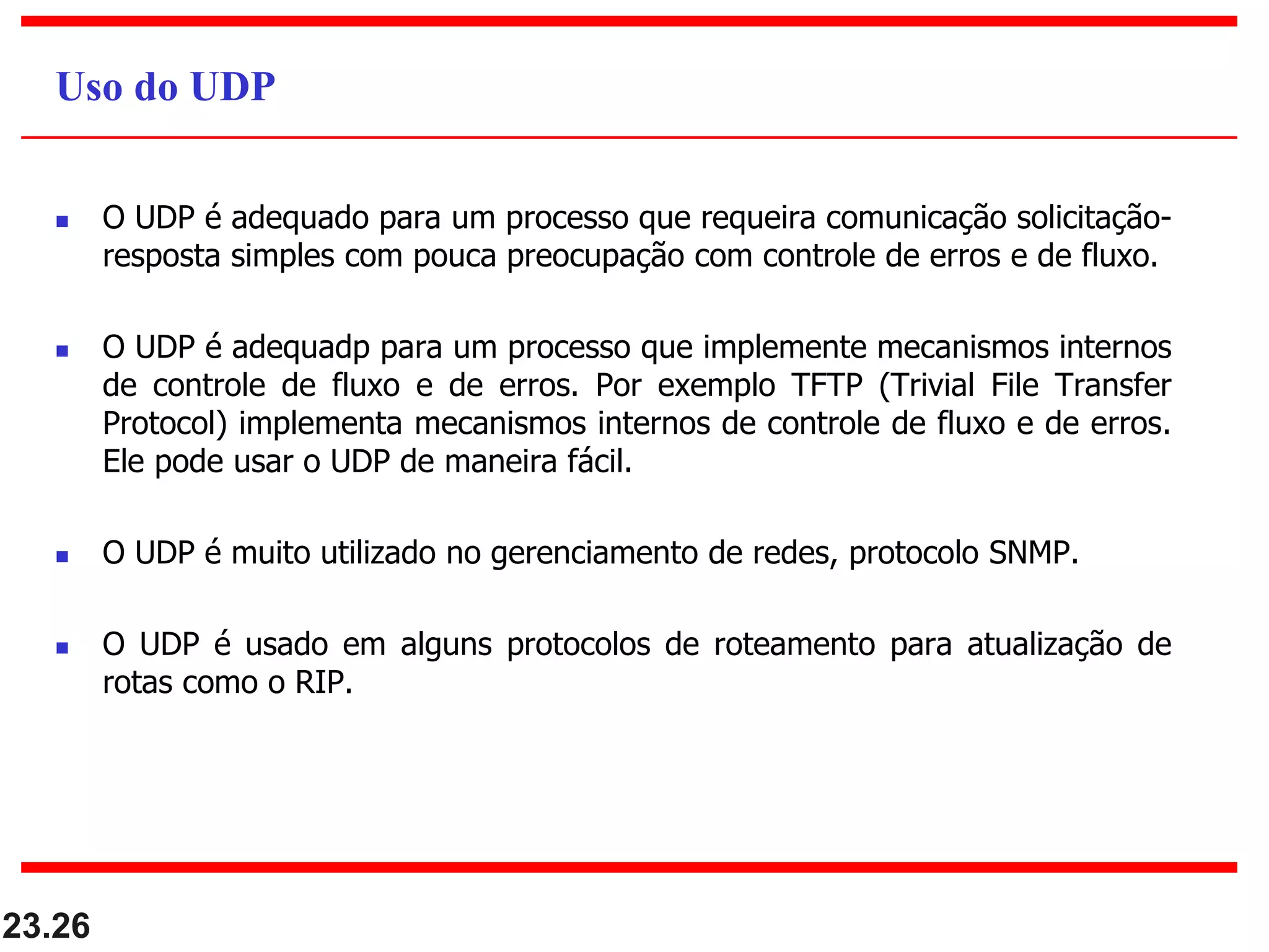  O UDP é adequado para um processo que requeira comunicação solicitação-
resposta simples com pouca preocupação com controle de erros e de fluxo.
 O UDP é adequadp para um processo que implemente mecanismos internos
de controle de fluxo e de erros. Por exemplo TFTP (Trivial File Transfer
Protocol) implementa mecanismos internos de controle de fluxo e de erros.
Ele pode usar o UDP de maneira fácil.
 O UDP é muito utilizado no gerenciamento de redes, protocolo SNMP.
 O UDP é usado em alguns protocolos de roteamento para atualização de
rotas como o RIP.
23.26
Uso do UDP
 