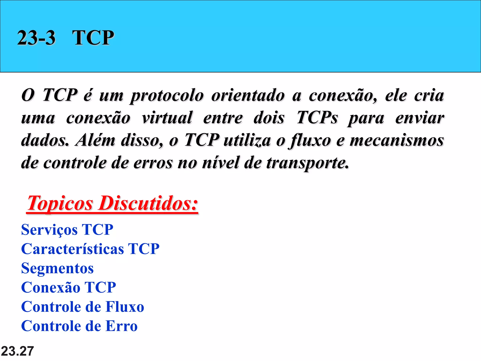 23.27
23-3 TCP
O TCP é um protocolo orientado a conexão, ele cria
uma conexão virtual entre dois TCPs para enviar
dados. Além disso, o TCP utiliza o fluxo e mecanismos
de controle de erros no nível de transporte.
Serviços TCP
Características TCP
Segmentos
Conexão TCP
Controle de Fluxo
Controle de Erro
Topicos Discutidos:
 