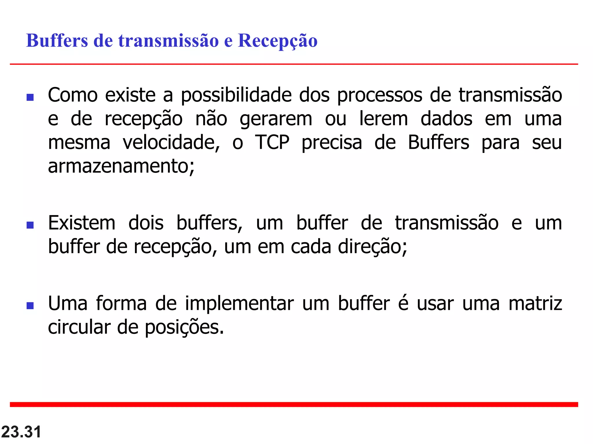  Como existe a possibilidade dos processos de transmissão
e de recepção não gerarem ou lerem dados em uma
mesma velocidade, o TCP precisa de Buffers para seu
armazenamento;
 Existem dois buffers, um buffer de transmissão e um
buffer de recepção, um em cada direção;
 Uma forma de implementar um buffer é usar uma matriz
circular de posições.
23.31
Buffers de transmissão e Recepção
 