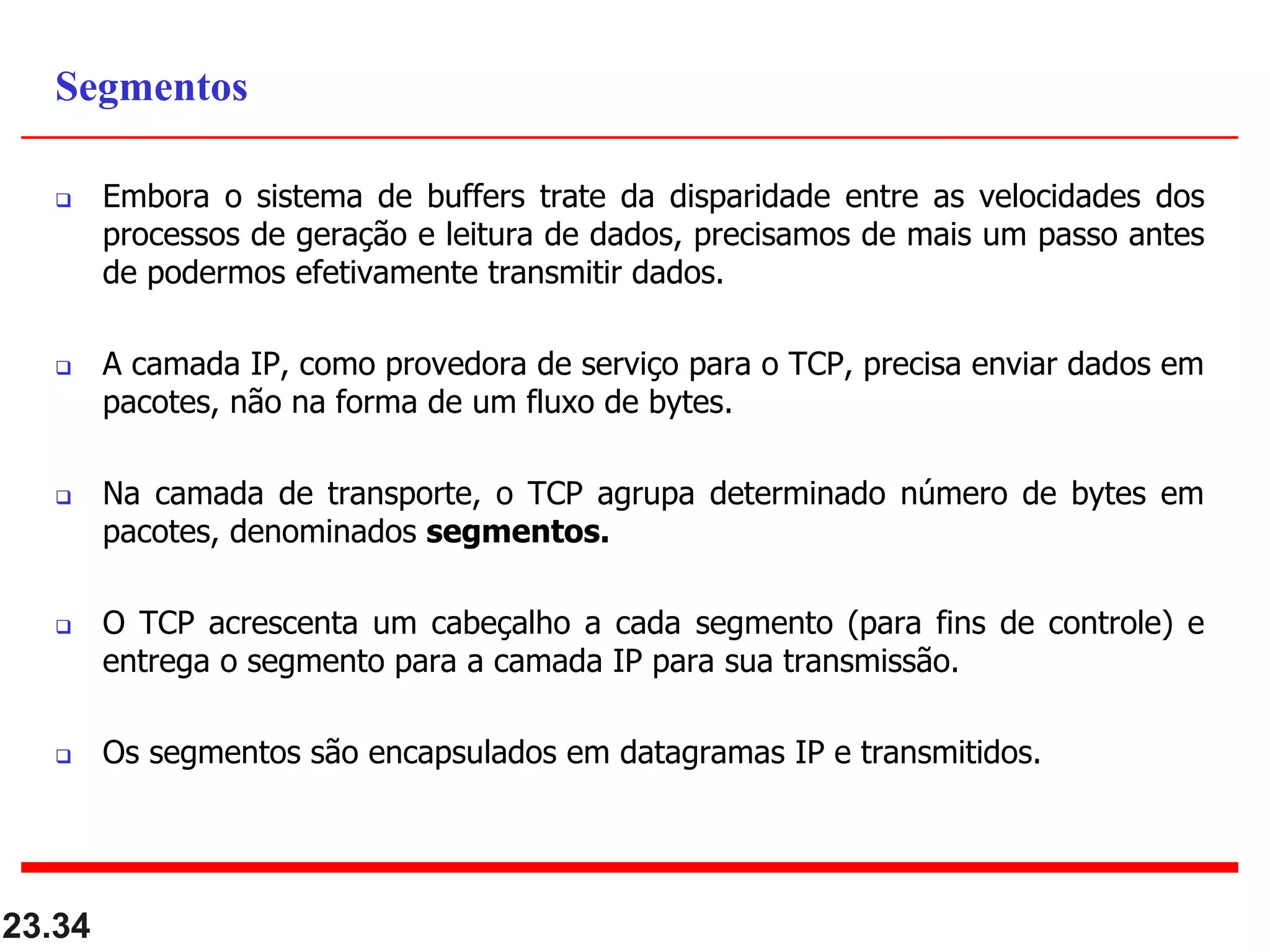  Embora o sistema de buffers trate da disparidade entre as velocidades dos
processos de geração e leitura de dados, precisamos de mais um passo antes
de podermos efetivamente transmitir dados.
 A camada IP, como provedora de serviço para o TCP, precisa enviar dados em
pacotes, não na forma de um fluxo de bytes.
 Na camada de transporte, o TCP agrupa determinado número de bytes em
pacotes, denominados segmentos.
 O TCP acrescenta um cabeçalho a cada segmento (para fins de controle) e
entrega o segmento para a camada IP para sua transmissão.
 Os segmentos são encapsulados em datagramas IP e transmitidos.
23.34
Segmentos
 