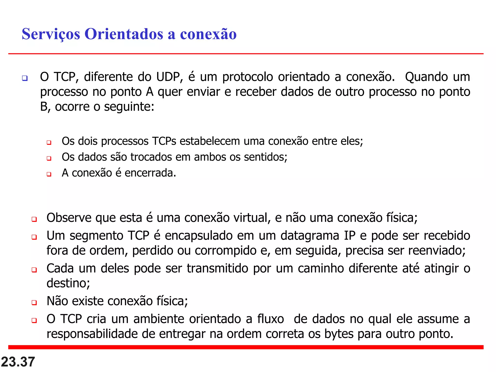 O TCP, diferente do UDP, é um protocolo orientado a conexão. Quando um
processo no ponto A quer enviar e receber dados de outro processo no ponto
B, ocorre o seguinte:
 Os dois processos TCPs estabelecem uma conexão entre eles;
 Os dados são trocados em ambos os sentidos;
 A conexão é encerrada.
 Observe que esta é uma conexão virtual, e não uma conexão física;
 Um segmento TCP é encapsulado em um datagrama IP e pode ser recebido
fora de ordem, perdido ou corrompido e, em seguida, precisa ser reenviado;
 Cada um deles pode ser transmitido por um caminho diferente até atingir o
destino;
 Não existe conexão física;
 O TCP cria um ambiente orientado a fluxo de dados no qual ele assume a
responsabilidade de entregar na ordem correta os bytes para outro ponto.
23.37
Serviços Orientados a conexão
 