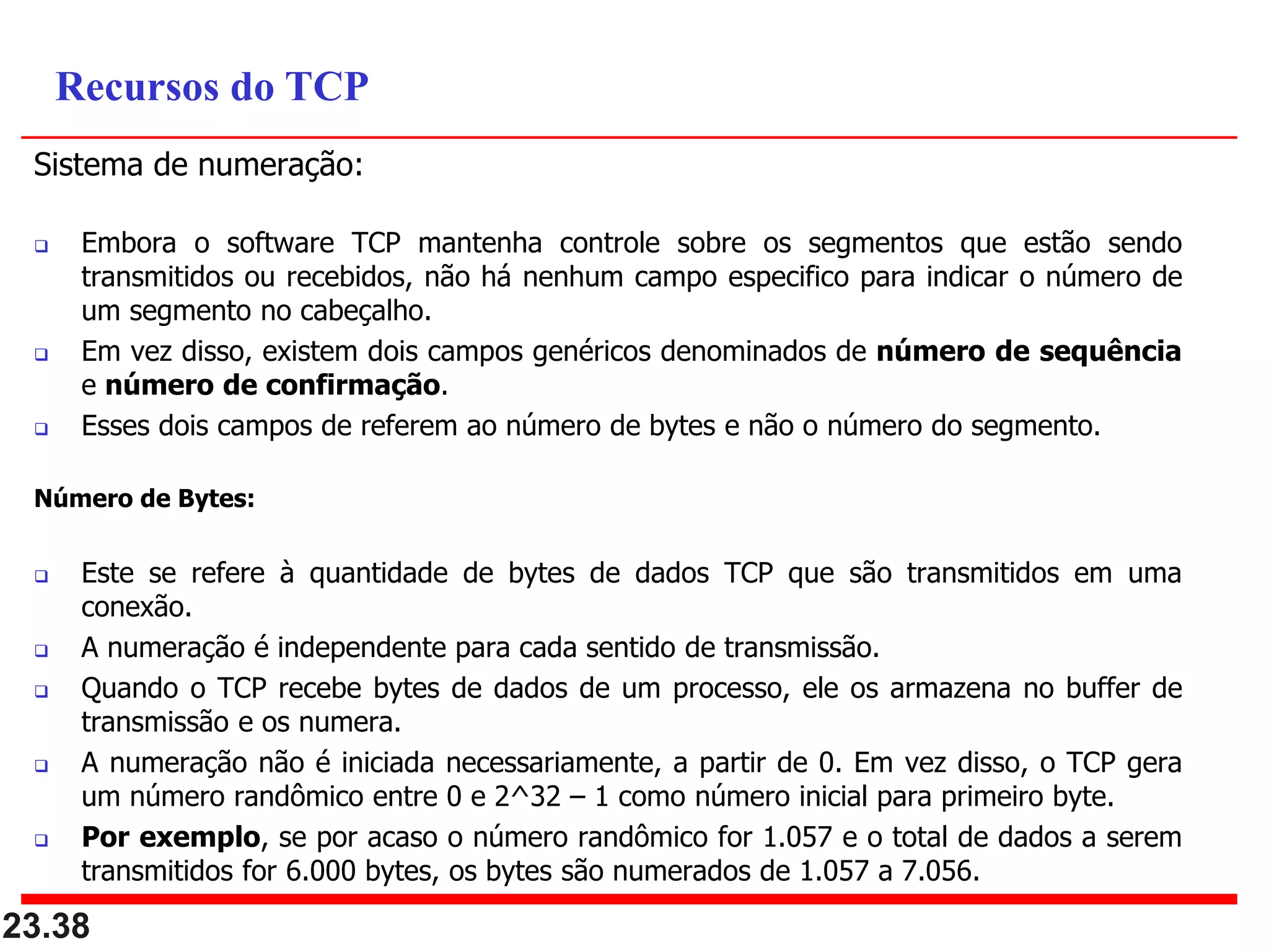 Sistema de numeração:
 Embora o software TCP mantenha controle sobre os segmentos que estão sendo
transmitidos ou recebidos, não há nenhum campo especifico para indicar o número de
um segmento no cabeçalho.
 Em vez disso, existem dois campos genéricos denominados de número de sequência
e número de confirmação.
 Esses dois campos de referem ao número de bytes e não o número do segmento.
Número de Bytes:
 Este se refere à quantidade de bytes de dados TCP que são transmitidos em uma
conexão.
 A numeração é independente para cada sentido de transmissão.
 Quando o TCP recebe bytes de dados de um processo, ele os armazena no buffer de
transmissão e os numera.
 A numeração não é iniciada necessariamente, a partir de 0. Em vez disso, o TCP gera
um número randômico entre 0 e 2^32 – 1 como número inicial para primeiro byte.
 Por exemplo, se por acaso o número randômico for 1.057 e o total de dados a serem
transmitidos for 6.000 bytes, os bytes são numerados de 1.057 a 7.056.
23.38
Recursos do TCP
 