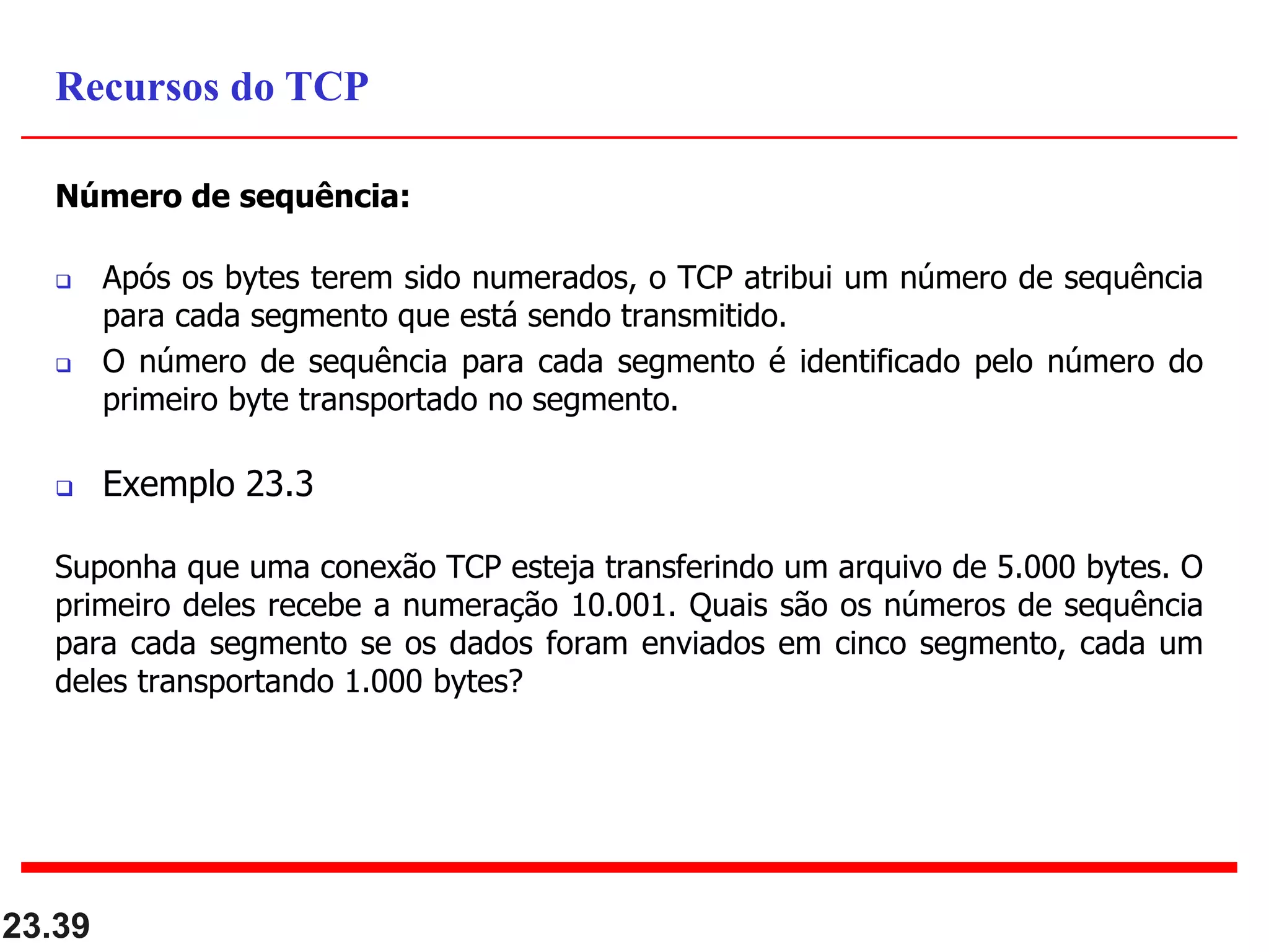 Número de sequência:
 Após os bytes terem sido numerados, o TCP atribui um número de sequência
para cada segmento que está sendo transmitido.
 O número de sequência para cada segmento é identificado pelo número do
primeiro byte transportado no segmento.
 Exemplo 23.3
Suponha que uma conexão TCP esteja transferindo um arquivo de 5.000 bytes. O
primeiro deles recebe a numeração 10.001. Quais são os números de sequência
para cada segmento se os dados foram enviados em cinco segmento, cada um
deles transportando 1.000 bytes?
23.39
Recursos do TCP
 