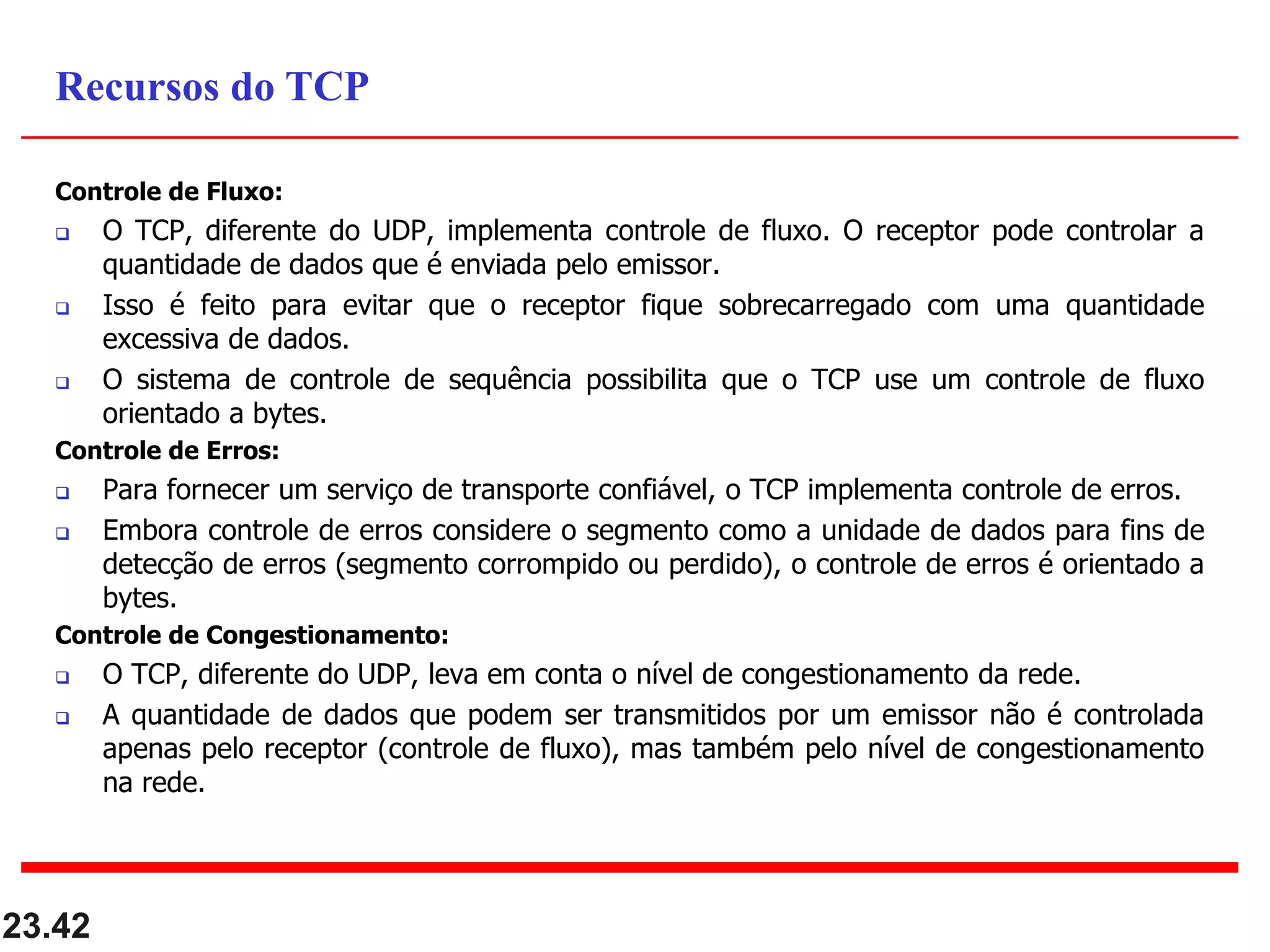 Controle de Fluxo:
 O TCP, diferente do UDP, implementa controle de fluxo. O receptor pode controlar a
quantidade de dados que é enviada pelo emissor.
 Isso é feito para evitar que o receptor fique sobrecarregado com uma quantidade
excessiva de dados.
 O sistema de controle de sequência possibilita que o TCP use um controle de fluxo
orientado a bytes.
Controle de Erros:
 Para fornecer um serviço de transporte confiável, o TCP implementa controle de erros.
 Embora controle de erros considere o segmento como a unidade de dados para fins de
detecção de erros (segmento corrompido ou perdido), o controle de erros é orientado a
bytes.
Controle de Congestionamento:
 O TCP, diferente do UDP, leva em conta o nível de congestionamento da rede.
 A quantidade de dados que podem ser transmitidos por um emissor não é controlada
apenas pelo receptor (controle de fluxo), mas também pelo nível de congestionamento
na rede.
23.42
Recursos do TCP
 