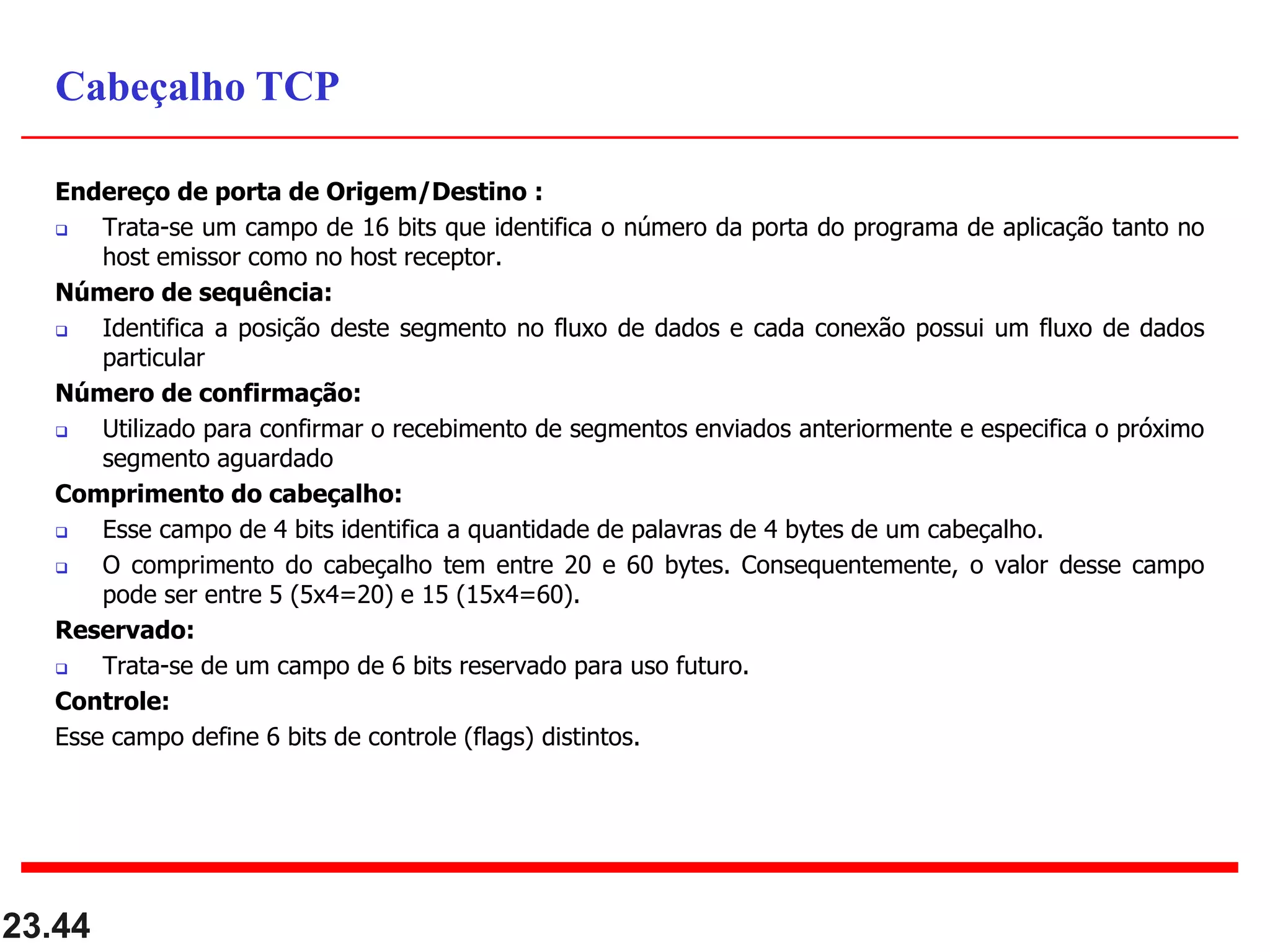 Endereço de porta de Origem/Destino :
 Trata-se um campo de 16 bits que identifica o número da porta do programa de aplicação tanto no
host emissor como no host receptor.
Número de sequência:
 Identifica a posição deste segmento no fluxo de dados e cada conexão possui um fluxo de dados
particular
Número de confirmação:
 Utilizado para confirmar o recebimento de segmentos enviados anteriormente e especifica o próximo
segmento aguardado
Comprimento do cabeçalho:
 Esse campo de 4 bits identifica a quantidade de palavras de 4 bytes de um cabeçalho.
 O comprimento do cabeçalho tem entre 20 e 60 bytes. Consequentemente, o valor desse campo
pode ser entre 5 (5x4=20) e 15 (15x4=60).
Reservado:
 Trata-se de um campo de 6 bits reservado para uso futuro.
Controle:
Esse campo define 6 bits de controle (flags) distintos.
23.44
Cabeçalho TCP
 