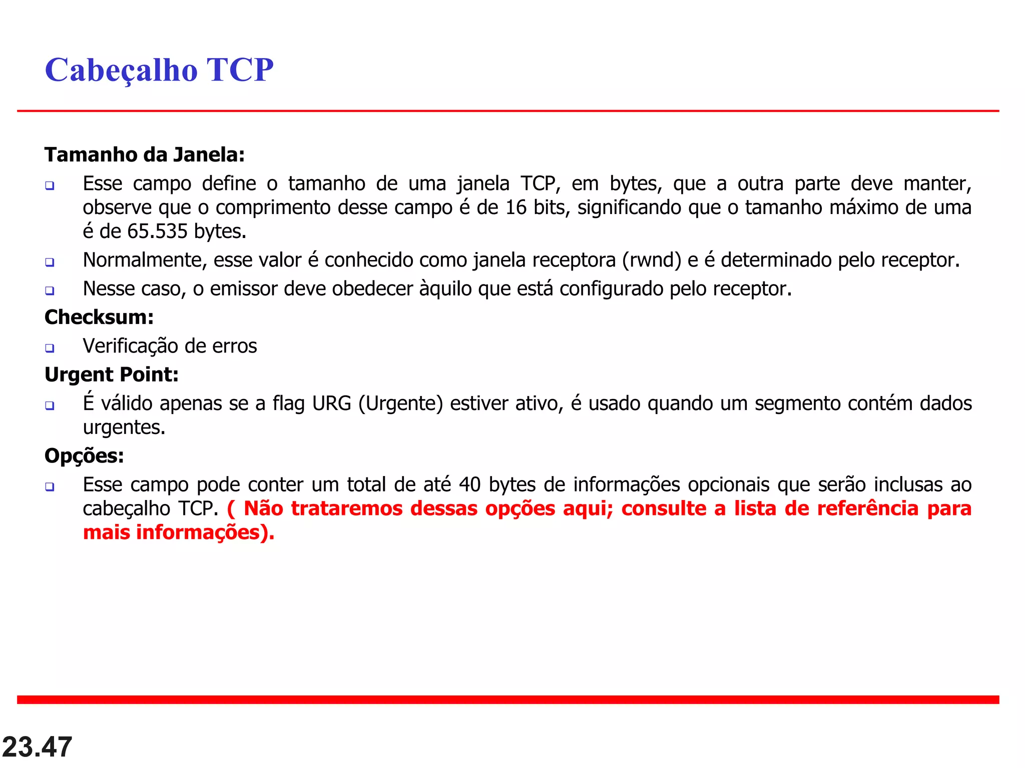 Tamanho da Janela:
 Esse campo define o tamanho de uma janela TCP, em bytes, que a outra parte deve manter,
observe que o comprimento desse campo é de 16 bits, significando que o tamanho máximo de uma
é de 65.535 bytes.
 Normalmente, esse valor é conhecido como janela receptora (rwnd) e é determinado pelo receptor.
 Nesse caso, o emissor deve obedecer àquilo que está configurado pelo receptor.
Checksum:
 Verificação de erros
Urgent Point:
 É válido apenas se a flag URG (Urgente) estiver ativo, é usado quando um segmento contém dados
urgentes.
Opções:
 Esse campo pode conter um total de até 40 bytes de informações opcionais que serão inclusas ao
cabeçalho TCP. ( Não trataremos dessas opções aqui; consulte a lista de referência para
mais informações).
23.47
Cabeçalho TCP
 