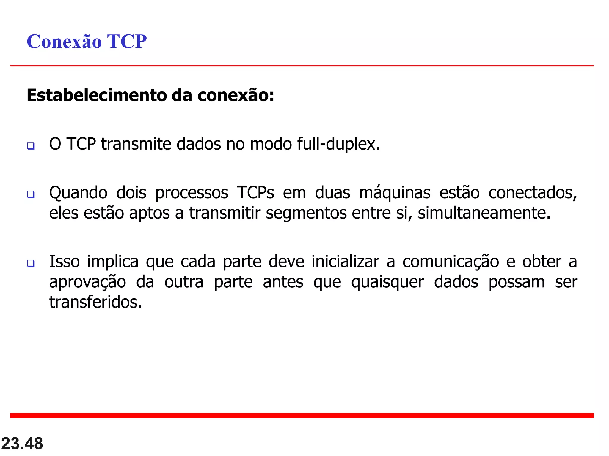 Estabelecimento da conexão:
 O TCP transmite dados no modo full-duplex.
 Quando dois processos TCPs em duas máquinas estão conectados,
eles estão aptos a transmitir segmentos entre si, simultaneamente.
 Isso implica que cada parte deve inicializar a comunicação e obter a
aprovação da outra parte antes que quaisquer dados possam ser
transferidos.
23.48
Conexão TCP
 