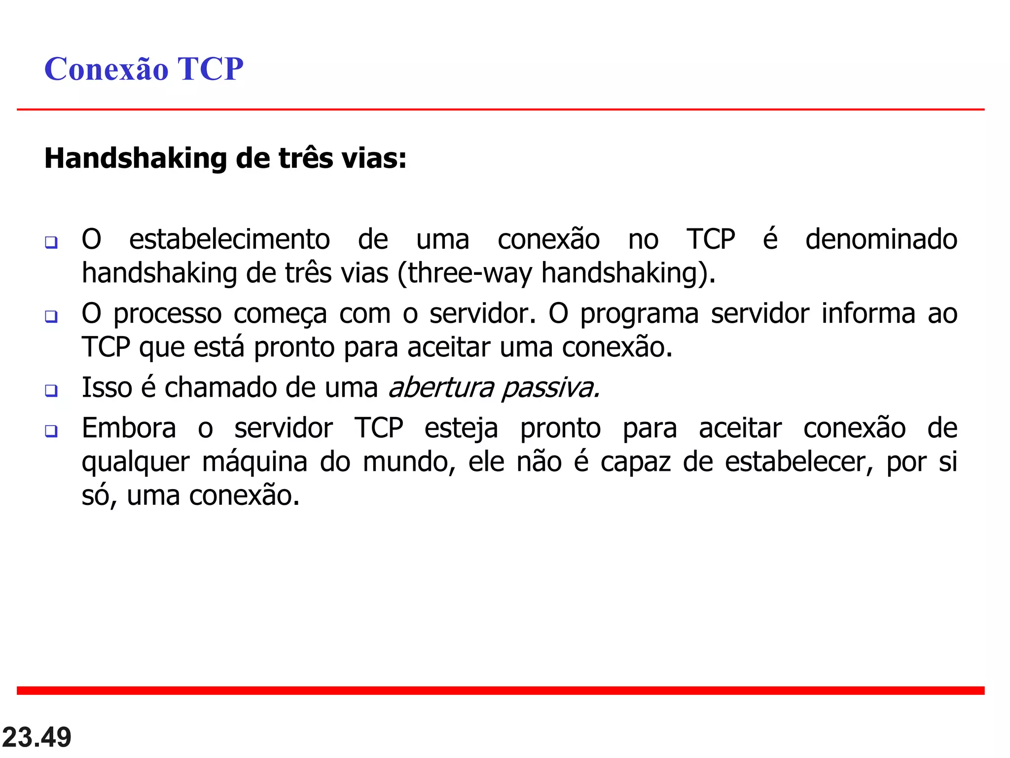 Handshaking de três vias:
 O estabelecimento de uma conexão no TCP é denominado
handshaking de três vias (three-way handshaking).
 O processo começa com o servidor. O programa servidor informa ao
TCP que está pronto para aceitar uma conexão.
 Isso é chamado de uma abertura passiva.
 Embora o servidor TCP esteja pronto para aceitar conexão de
qualquer máquina do mundo, ele não é capaz de estabelecer, por si
só, uma conexão.
23.49
Conexão TCP
 