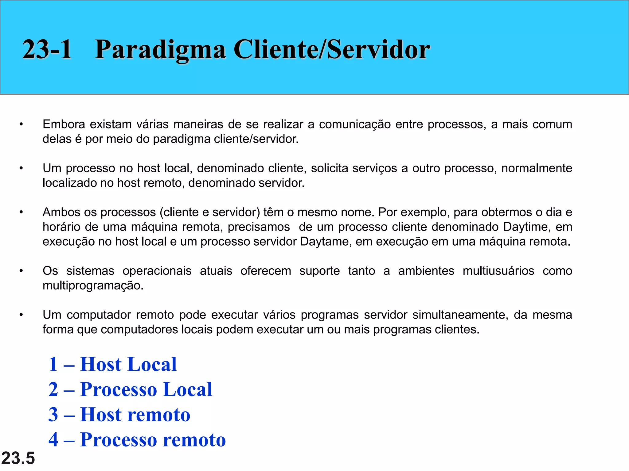 23.5
23-1 Paradigma Cliente/Servidor
• Embora existam várias maneiras de se realizar a comunicação entre processos, a mais comum
delas é por meio do paradigma cliente/servidor.
• Um processo no host local, denominado cliente, solicita serviços a outro processo, normalmente
localizado no host remoto, denominado servidor.
• Ambos os processos (cliente e servidor) têm o mesmo nome. Por exemplo, para obtermos o dia e
horário de uma máquina remota, precisamos de um processo cliente denominado Daytime, em
execução no host local e um processo servidor Daytame, em execução em uma máquina remota.
• Os sistemas operacionais atuais oferecem suporte tanto a ambientes multiusuários como
multiprogramação.
• Um computador remoto pode executar vários programas servidor simultaneamente, da mesma
forma que computadores locais podem executar um ou mais programas clientes.
1 – Host Local
2 – Processo Local
3 – Host remoto
4 – Processo remoto
 