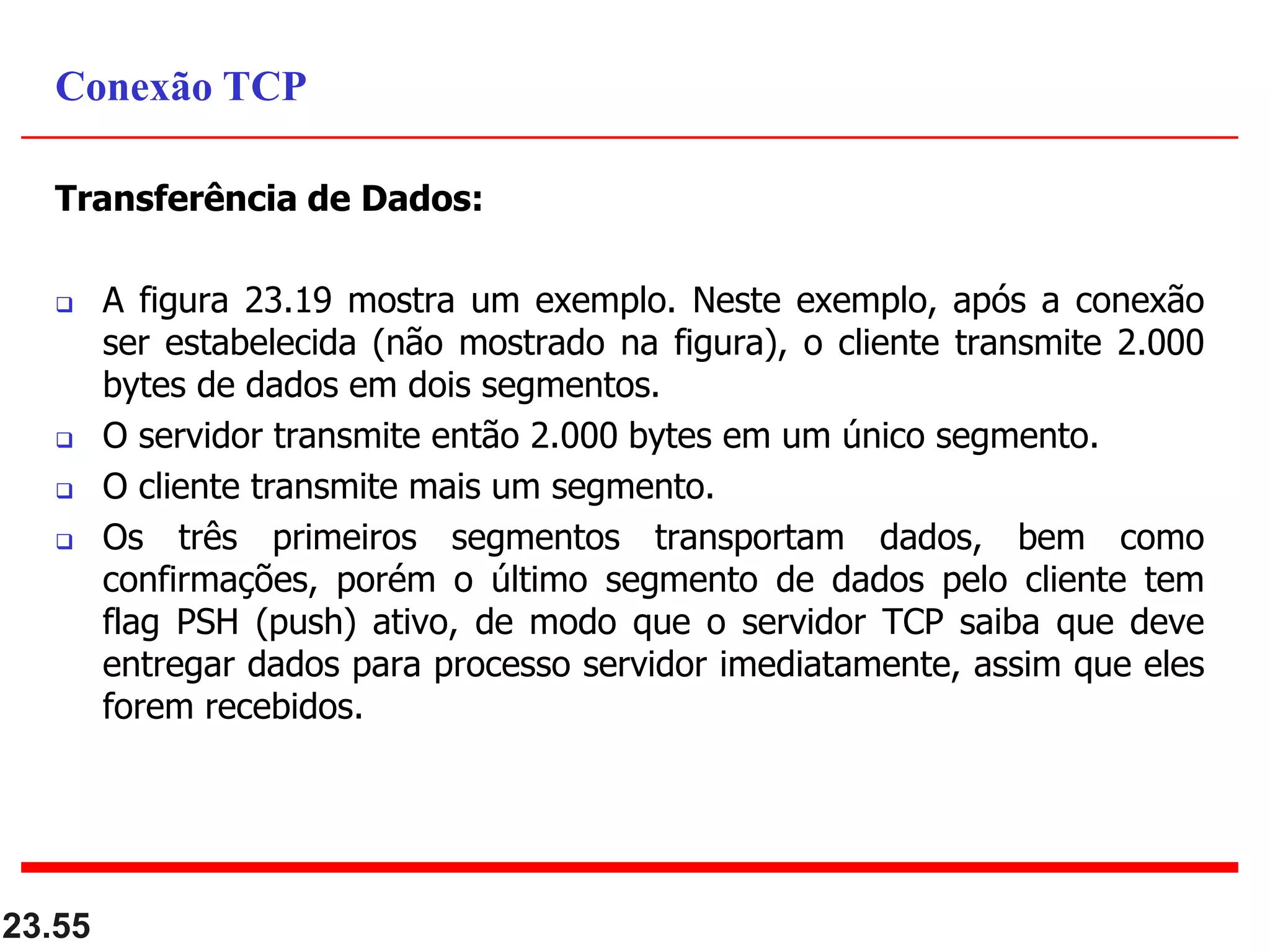 Transferência de Dados:
 A figura 23.19 mostra um exemplo. Neste exemplo, após a conexão
ser estabelecida (não mostrado na figura), o cliente transmite 2.000
bytes de dados em dois segmentos.
 O servidor transmite então 2.000 bytes em um único segmento.
 O cliente transmite mais um segmento.
 Os três primeiros segmentos transportam dados, bem como
confirmações, porém o último segmento de dados pelo cliente tem
flag PSH (push) ativo, de modo que o servidor TCP saiba que deve
entregar dados para processo servidor imediatamente, assim que eles
forem recebidos.
23.55
Conexão TCP
 