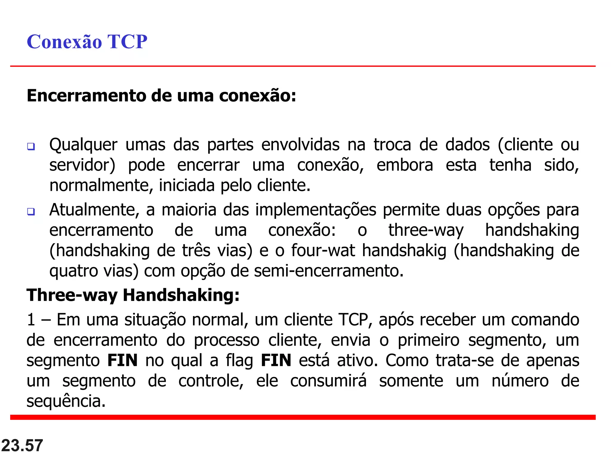Encerramento de uma conexão:
 Qualquer umas das partes envolvidas na troca de dados (cliente ou
servidor) pode encerrar uma conexão, embora esta tenha sido,
normalmente, iniciada pelo cliente.
 Atualmente, a maioria das implementações permite duas opções para
encerramento de uma conexão: o three-way handshaking
(handshaking de três vias) e o four-wat handshakig (handshaking de
quatro vias) com opção de semi-encerramento.
Three-way Handshaking:
1 – Em uma situação normal, um cliente TCP, após receber um comando
de encerramento do processo cliente, envia o primeiro segmento, um
segmento FIN no qual a flag FIN está ativo. Como trata-se de apenas
um segmento de controle, ele consumirá somente um número de
sequência.
23.57
Conexão TCP
 