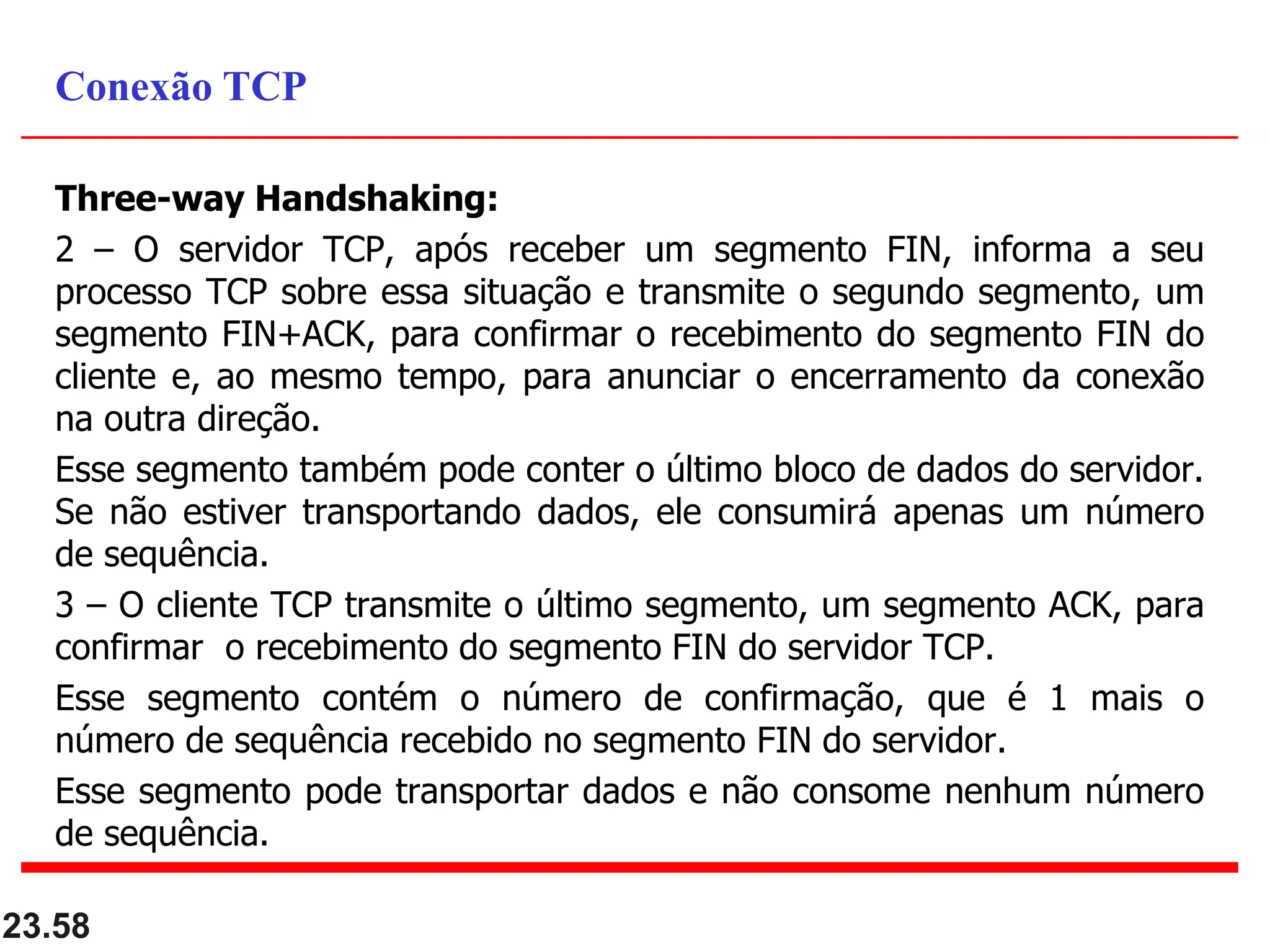 Three-way Handshaking:
2 – O servidor TCP, após receber um segmento FIN, informa a seu
processo TCP sobre essa situação e transmite o segundo segmento, um
segmento FIN+ACK, para confirmar o recebimento do segmento FIN do
cliente e, ao mesmo tempo, para anunciar o encerramento da conexão
na outra direção.
Esse segmento também pode conter o último bloco de dados do servidor.
Se não estiver transportando dados, ele consumirá apenas um número
de sequência.
3 – O cliente TCP transmite o último segmento, um segmento ACK, para
confirmar o recebimento do segmento FIN do servidor TCP.
Esse segmento contém o número de confirmação, que é 1 mais o
número de sequência recebido no segmento FIN do servidor.
Esse segmento pode transportar dados e não consome nenhum número
de sequência.
23.58
Conexão TCP
 