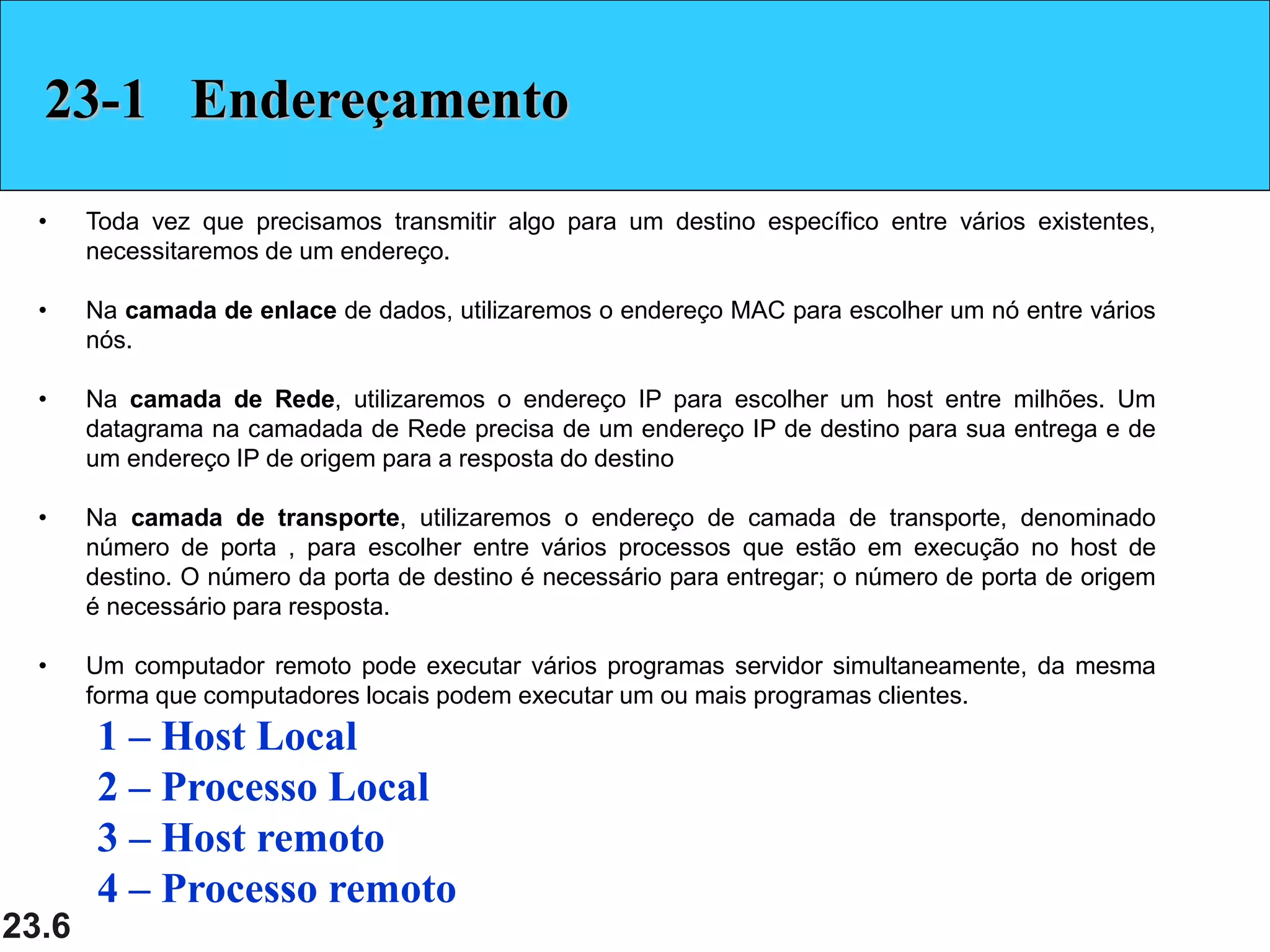 23.6
23-1 Endereçamento
• Toda vez que precisamos transmitir algo para um destino específico entre vários existentes,
necessitaremos de um endereço.
• Na camada de enlace de dados, utilizaremos o endereço MAC para escolher um nó entre vários
nós.
• Na camada de Rede, utilizaremos o endereço IP para escolher um host entre milhões. Um
datagrama na camadada de Rede precisa de um endereço IP de destino para sua entrega e de
um endereço IP de origem para a resposta do destino
• Na camada de transporte, utilizaremos o endereço de camada de transporte, denominado
número de porta , para escolher entre vários processos que estão em execução no host de
destino. O número da porta de destino é necessário para entregar; o número de porta de origem
é necessário para resposta.
• Um computador remoto pode executar vários programas servidor simultaneamente, da mesma
forma que computadores locais podem executar um ou mais programas clientes.
1 – Host Local
2 – Processo Local
3 – Host remoto
4 – Processo remoto
 