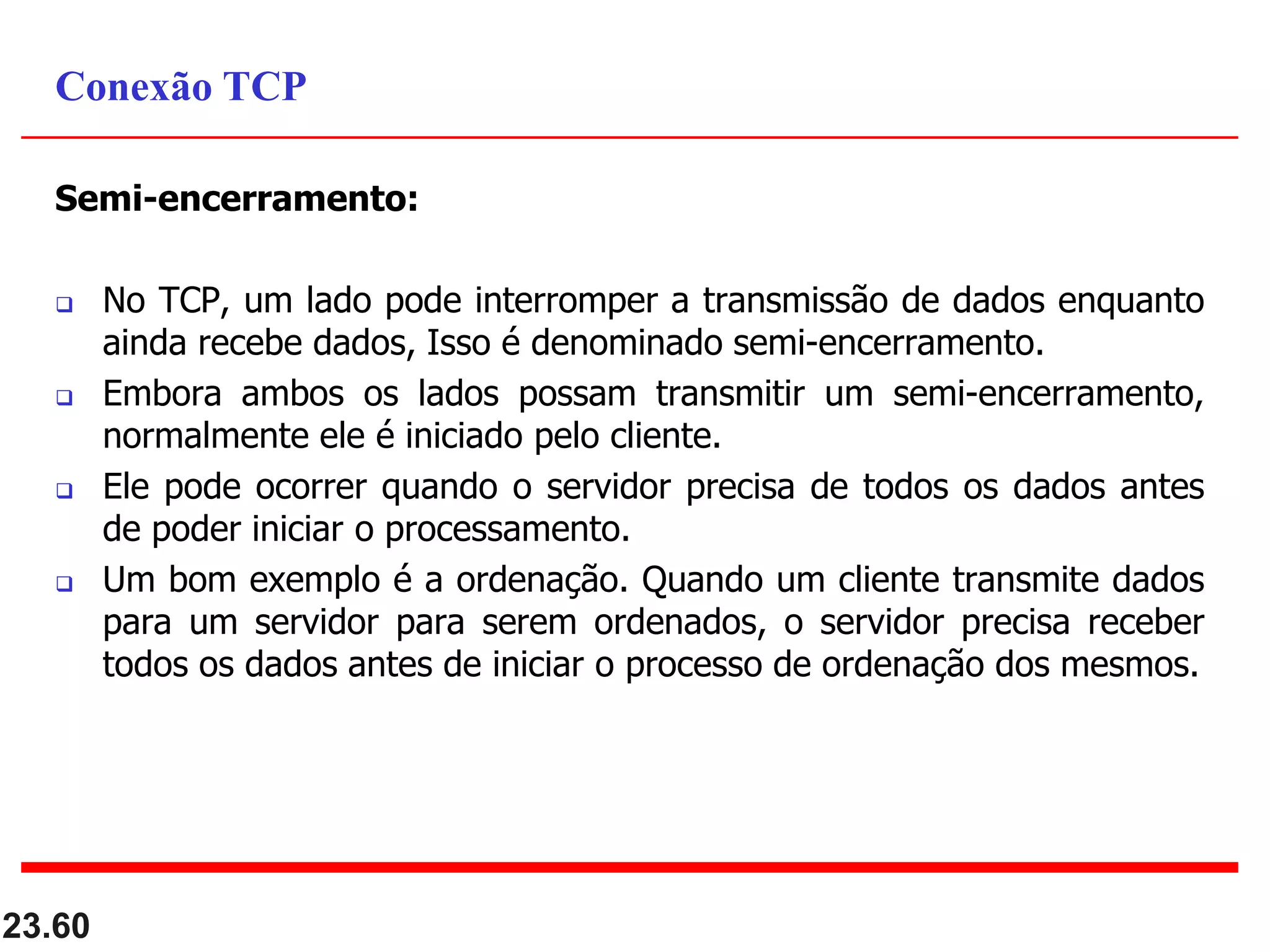 Semi-encerramento:
 No TCP, um lado pode interromper a transmissão de dados enquanto
ainda recebe dados, Isso é denominado semi-encerramento.
 Embora ambos os lados possam transmitir um semi-encerramento,
normalmente ele é iniciado pelo cliente.
 Ele pode ocorrer quando o servidor precisa de todos os dados antes
de poder iniciar o processamento.
 Um bom exemplo é a ordenação. Quando um cliente transmite dados
para um servidor para serem ordenados, o servidor precisa receber
todos os dados antes de iniciar o processo de ordenação dos mesmos.
23.60
Conexão TCP
 