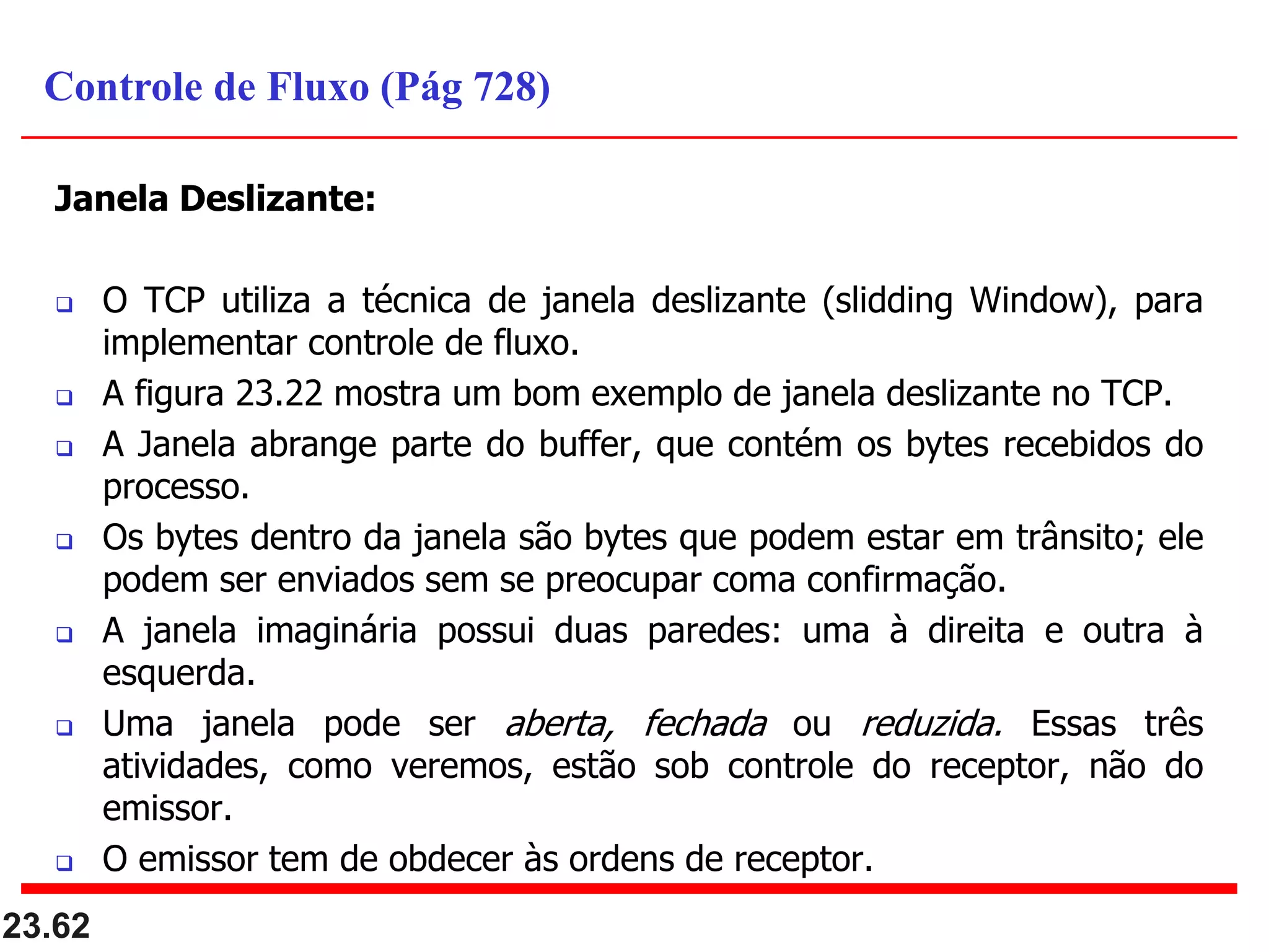 Janela Deslizante:
 O TCP utiliza a técnica de janela deslizante (slidding Window), para
implementar controle de fluxo.
 A figura 23.22 mostra um bom exemplo de janela deslizante no TCP.
 A Janela abrange parte do buffer, que contém os bytes recebidos do
processo.
 Os bytes dentro da janela são bytes que podem estar em trânsito; ele
podem ser enviados sem se preocupar coma confirmação.
 A janela imaginária possui duas paredes: uma à direita e outra à
esquerda.
 Uma janela pode ser aberta, fechada ou reduzida. Essas três
atividades, como veremos, estão sob controle do receptor, não do
emissor.
 O emissor tem de obdecer às ordens de receptor.
23.62
Controle de Fluxo (Pág 728)
 