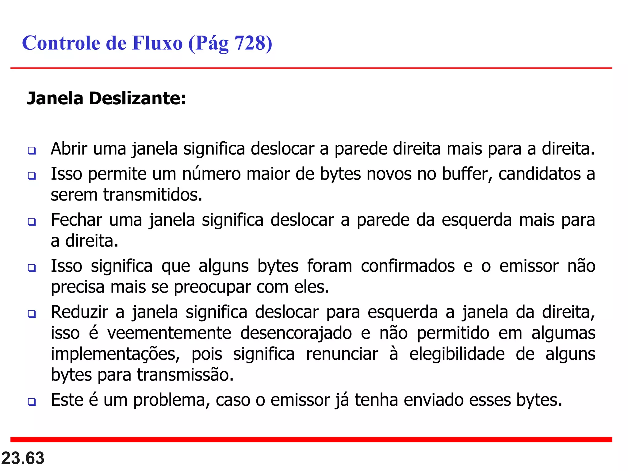 Janela Deslizante:
 Abrir uma janela significa deslocar a parede direita mais para a direita.
 Isso permite um número maior de bytes novos no buffer, candidatos a
serem transmitidos.
 Fechar uma janela significa deslocar a parede da esquerda mais para
a direita.
 Isso significa que alguns bytes foram confirmados e o emissor não
precisa mais se preocupar com eles.
 Reduzir a janela significa deslocar para esquerda a janela da direita,
isso é veementemente desencorajado e não permitido em algumas
implementações, pois significa renunciar à elegibilidade de alguns
bytes para transmissão.
 Este é um problema, caso o emissor já tenha enviado esses bytes.
23.63
Controle de Fluxo (Pág 728)
 
