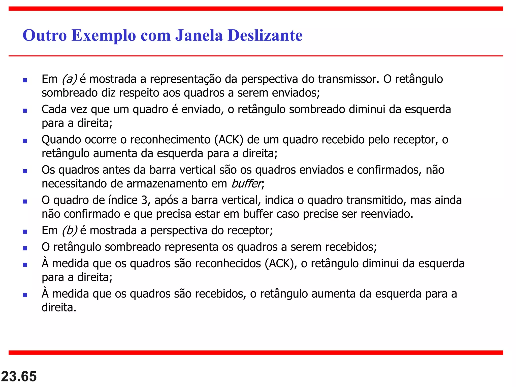  Em (a) é mostrada a representação da perspectiva do transmissor. O retângulo
sombreado diz respeito aos quadros a serem enviados;
 Cada vez que um quadro é enviado, o retângulo sombreado diminui da esquerda
para a direita;
 Quando ocorre o reconhecimento (ACK) de um quadro recebido pelo receptor, o
retângulo aumenta da esquerda para a direita;
 Os quadros antes da barra vertical são os quadros enviados e confirmados, não
necessitando de armazenamento em buffer;
 O quadro de índice 3, após a barra vertical, indica o quadro transmitido, mas ainda
não confirmado e que precisa estar em buffer caso precise ser reenviado.
 Em (b) é mostrada a perspectiva do receptor;
 O retângulo sombreado representa os quadros a serem recebidos;
 À medida que os quadros são reconhecidos (ACK), o retângulo diminui da esquerda
para a direita;
 À medida que os quadros são recebidos, o retângulo aumenta da esquerda para a
direita.
23.65
Outro Exemplo com Janela Deslizante
 