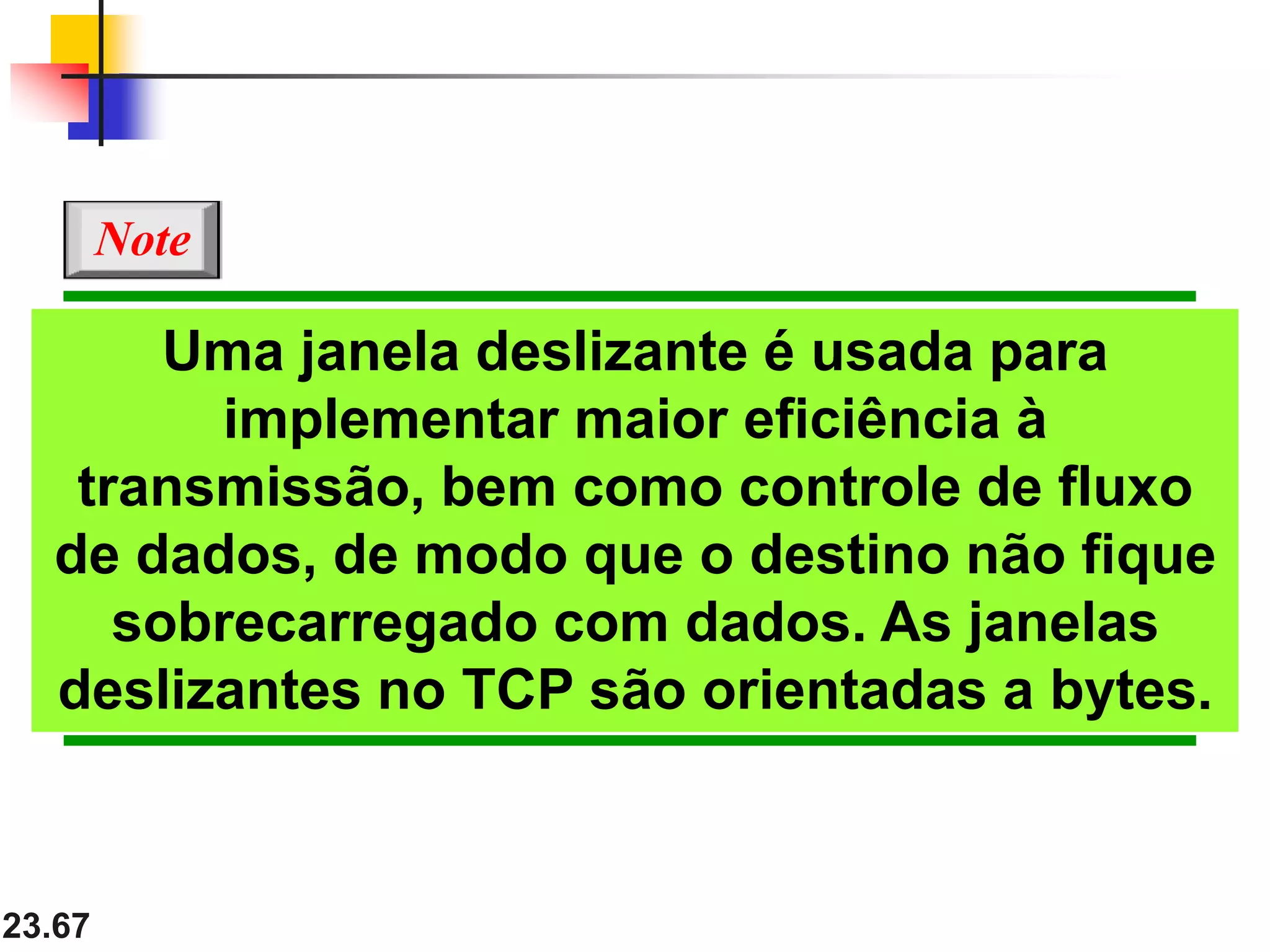 23.67
Uma janela deslizante é usada para
implementar maior eficiência à
transmissão, bem como controle de fluxo
de dados, de modo que o destino não fique
sobrecarregado com dados. As janelas
deslizantes no TCP são orientadas a bytes.
Note
 