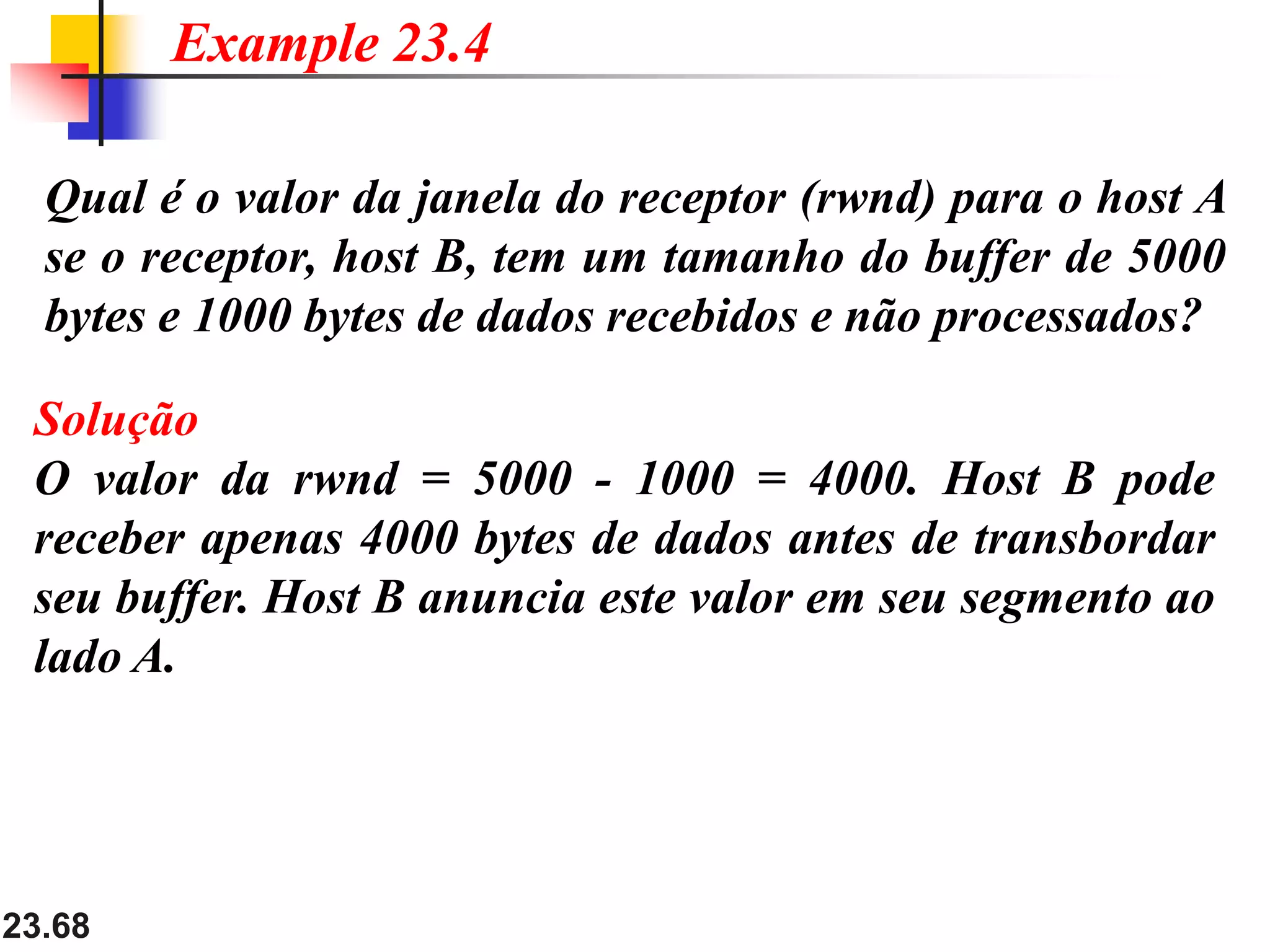 23.68
Qual é o valor da janela do receptor (rwnd) para o host A
se o receptor, host B, tem um tamanho do buffer de 5000
bytes e 1000 bytes de dados recebidos e não processados​​?
Example 23.4
Solução
O valor da rwnd = 5000 - 1000 = 4000. Host B pode
receber apenas 4000 bytes de dados antes de transbordar
seu buffer. Host B anuncia este valor em seu segmento ao
lado A.
 