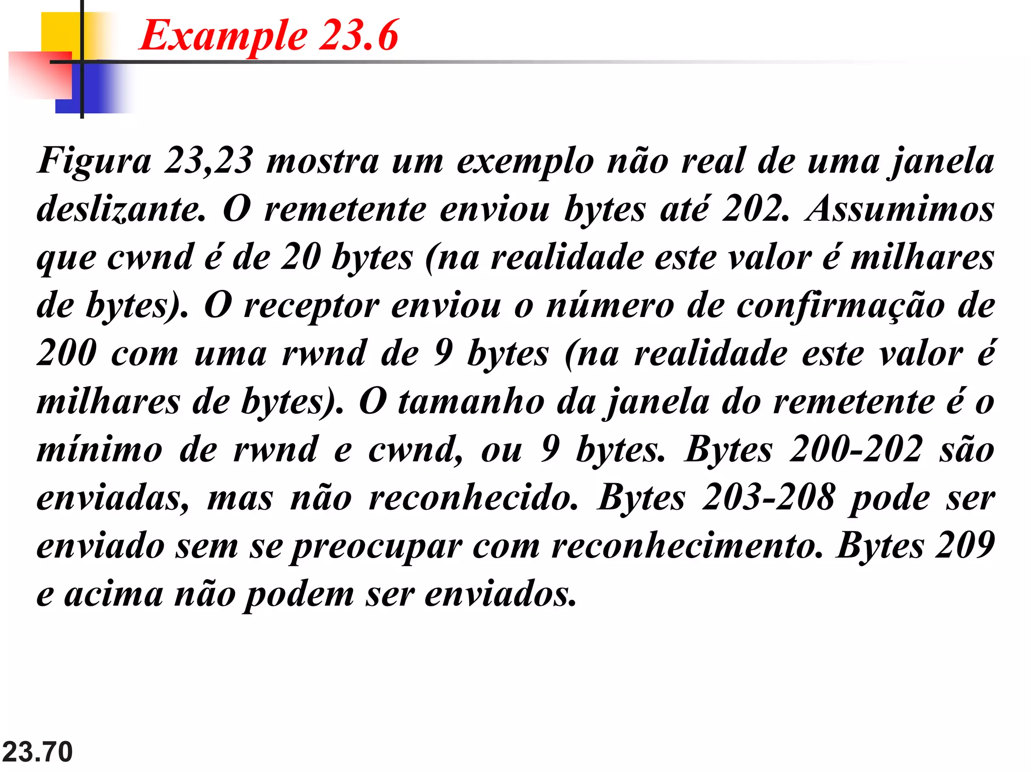 23.70
Figura 23,23 mostra um exemplo não real de uma janela
deslizante. O remetente enviou bytes até 202. Assumimos
que cwnd é de 20 bytes (na realidade este valor é milhares
de bytes). O receptor enviou o número de confirmação de
200 com uma rwnd de 9 bytes (na realidade este valor é
milhares de bytes). O tamanho da janela do remetente é o
mínimo de rwnd e cwnd, ou 9 bytes. Bytes 200-202 são
enviadas, mas não reconhecido. Bytes 203-208 pode ser
enviado sem se preocupar com reconhecimento. Bytes 209
e acima não podem ser enviados.
Example 23.6
 