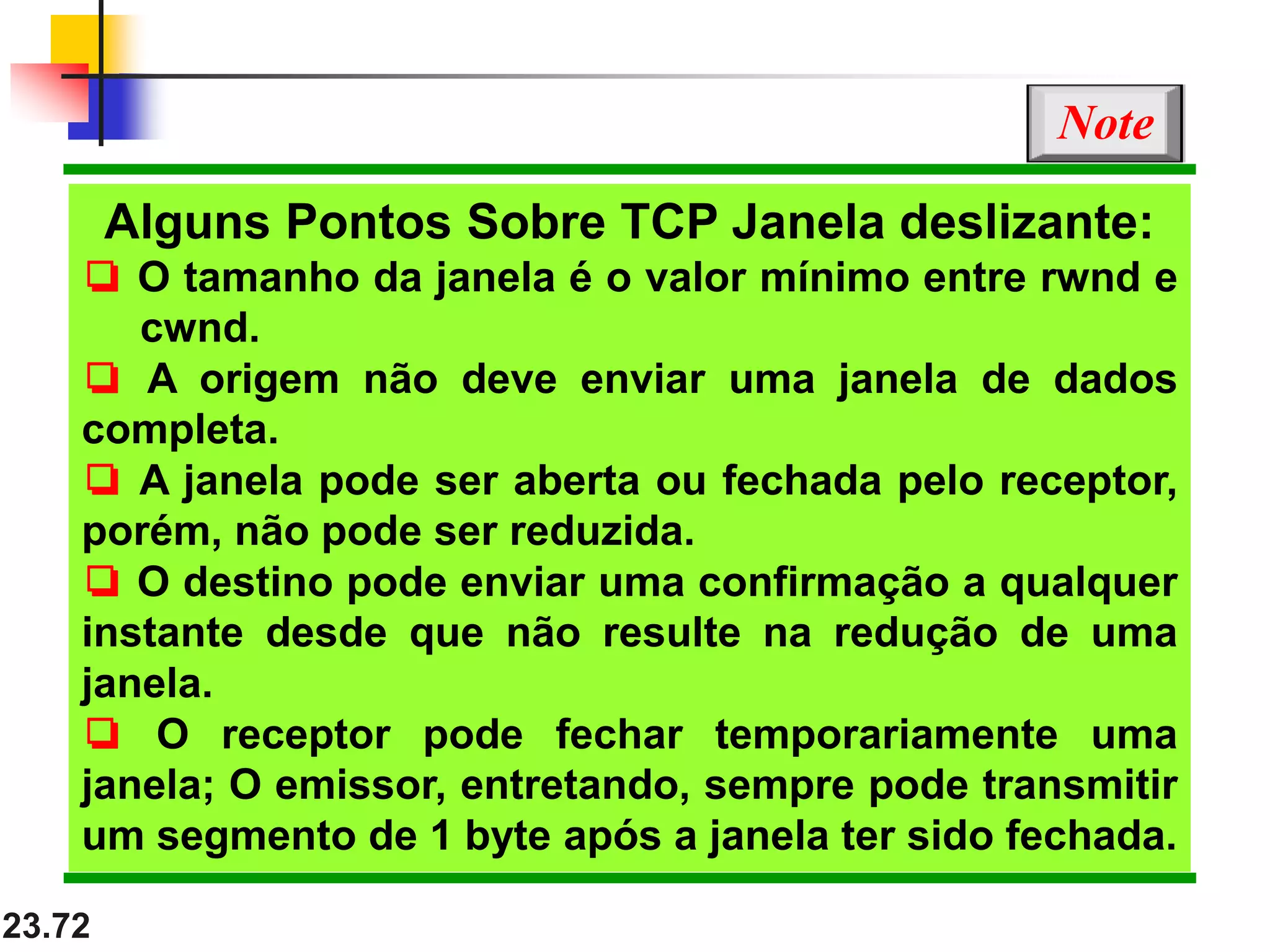 23.72
Alguns Pontos Sobre TCP Janela deslizante:
❏ O tamanho da janela é o valor mínimo entre rwnd e
cwnd.
❏ A origem não deve enviar uma janela de dados
completa.
❏ A janela pode ser aberta ou fechada pelo receptor,
porém, não pode ser reduzida.
❏ O destino pode enviar uma confirmação a qualquer
instante desde que não resulte na redução de uma
janela.
❏ O receptor pode fechar temporariamente uma
janela; O emissor, entretando, sempre pode transmitir
um segmento de 1 byte após a janela ter sido fechada.
Note
 