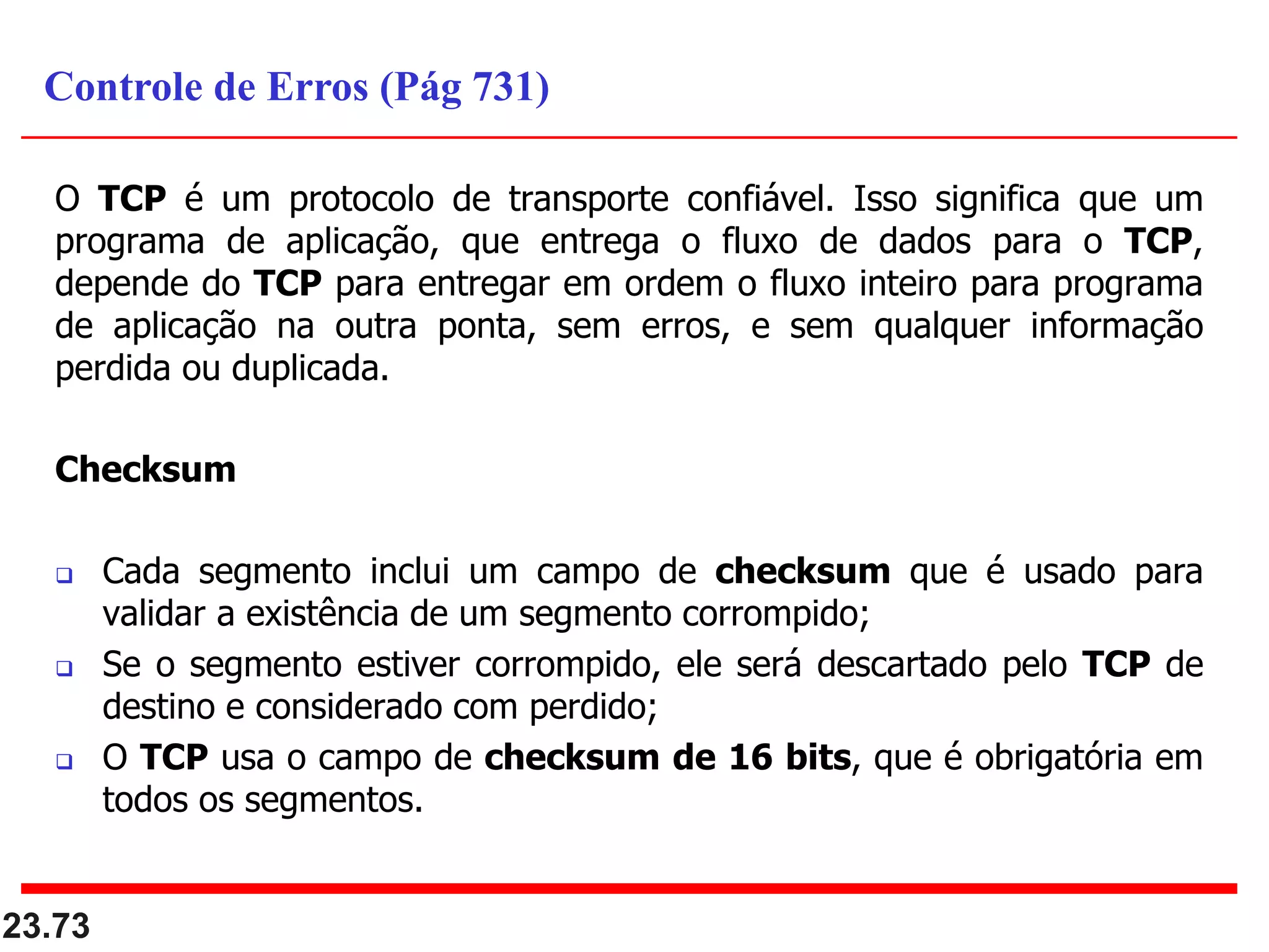 O TCP é um protocolo de transporte confiável. Isso significa que um
programa de aplicação, que entrega o fluxo de dados para o TCP,
depende do TCP para entregar em ordem o fluxo inteiro para programa
de aplicação na outra ponta, sem erros, e sem qualquer informação
perdida ou duplicada.
Checksum
 Cada segmento inclui um campo de checksum que é usado para
validar a existência de um segmento corrompido;
 Se o segmento estiver corrompido, ele será descartado pelo TCP de
destino e considerado com perdido;
 O TCP usa o campo de checksum de 16 bits, que é obrigatória em
todos os segmentos.
23.73
Controle de Erros (Pág 731)
 