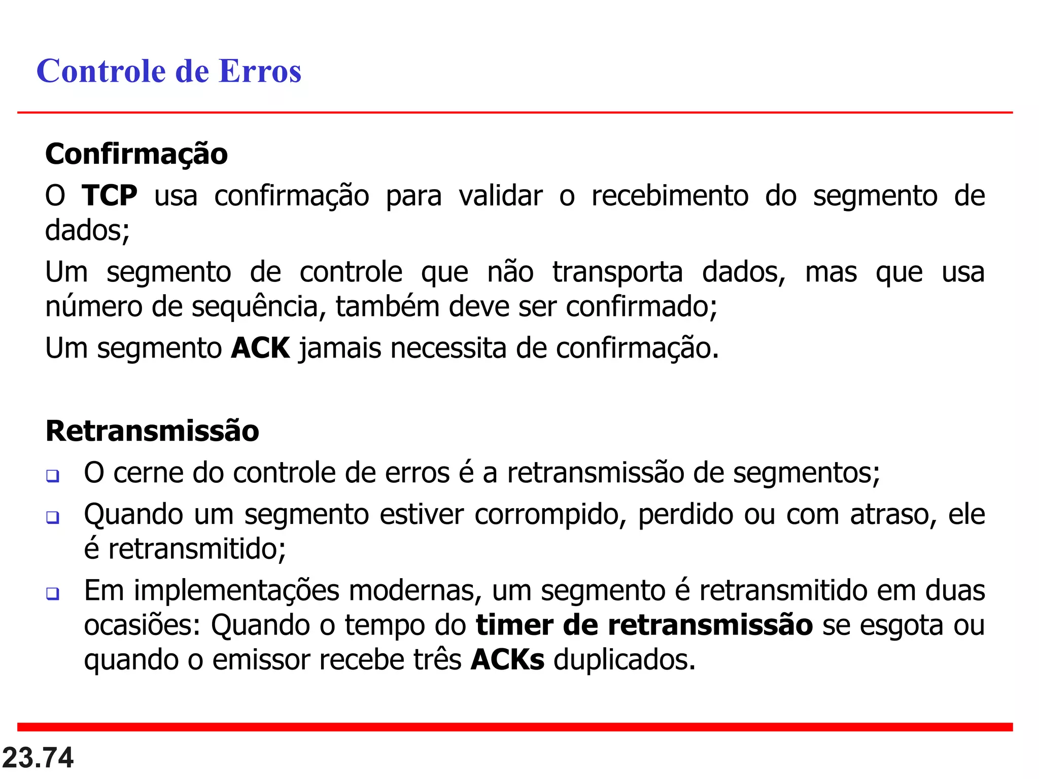 Confirmação
O TCP usa confirmação para validar o recebimento do segmento de
dados;
Um segmento de controle que não transporta dados, mas que usa
número de sequência, também deve ser confirmado;
Um segmento ACK jamais necessita de confirmação.
Retransmissão
 O cerne do controle de erros é a retransmissão de segmentos;
 Quando um segmento estiver corrompido, perdido ou com atraso, ele
é retransmitido;
 Em implementações modernas, um segmento é retransmitido em duas
ocasiões: Quando o tempo do timer de retransmissão se esgota ou
quando o emissor recebe três ACKs duplicados.
23.74
Controle de Erros
 