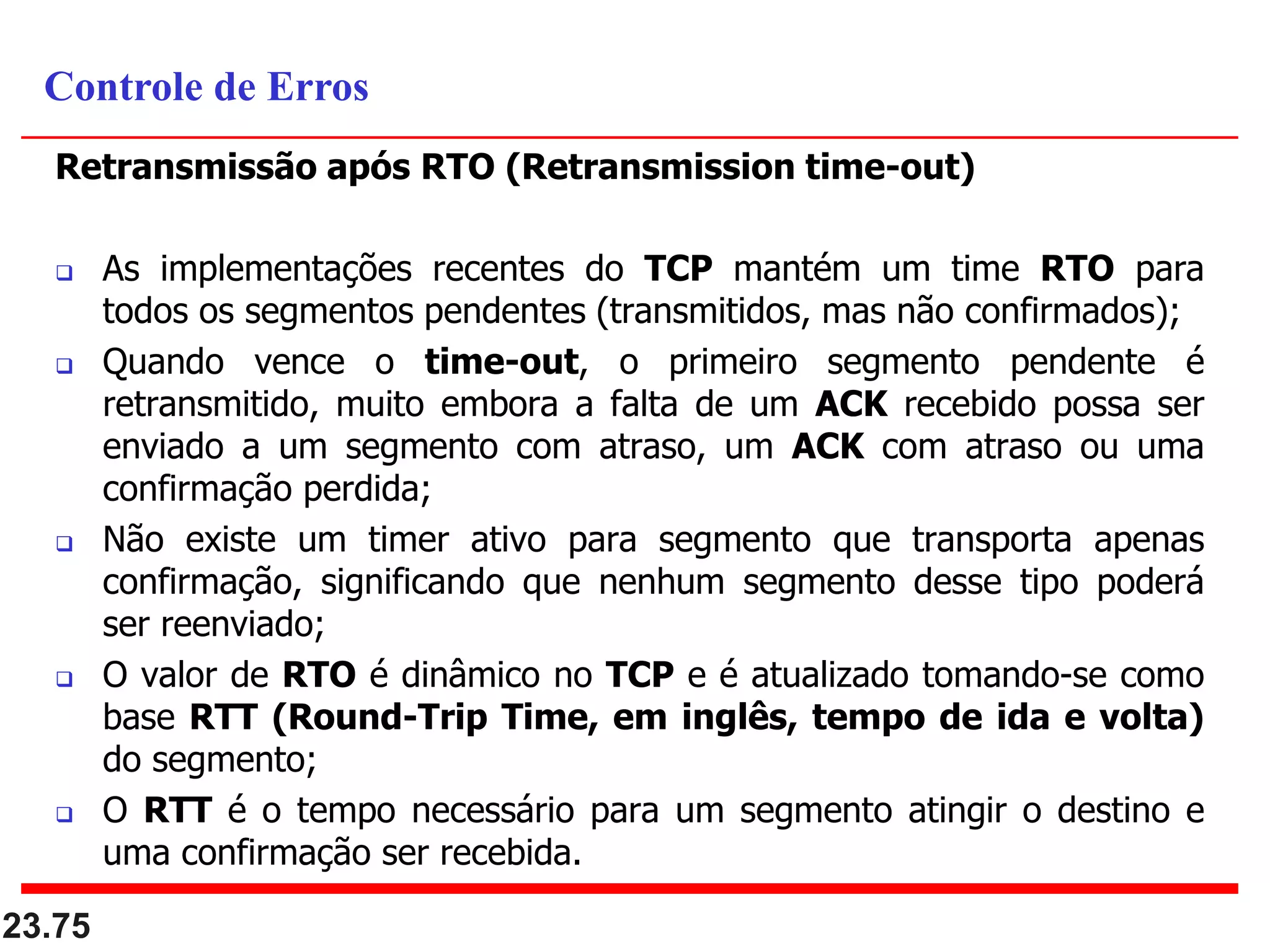 Retransmissão após RTO (Retransmission time-out)
 As implementações recentes do TCP mantém um time RTO para
todos os segmentos pendentes (transmitidos, mas não confirmados);
 Quando vence o time-out, o primeiro segmento pendente é
retransmitido, muito embora a falta de um ACK recebido possa ser
enviado a um segmento com atraso, um ACK com atraso ou uma
confirmação perdida;
 Não existe um timer ativo para segmento que transporta apenas
confirmação, significando que nenhum segmento desse tipo poderá
ser reenviado;
 O valor de RTO é dinâmico no TCP e é atualizado tomando-se como
base RTT (Round-Trip Time, em inglês, tempo de ida e volta)
do segmento;
 O RTT é o tempo necessário para um segmento atingir o destino e
uma confirmação ser recebida.
23.75
Controle de Erros
 