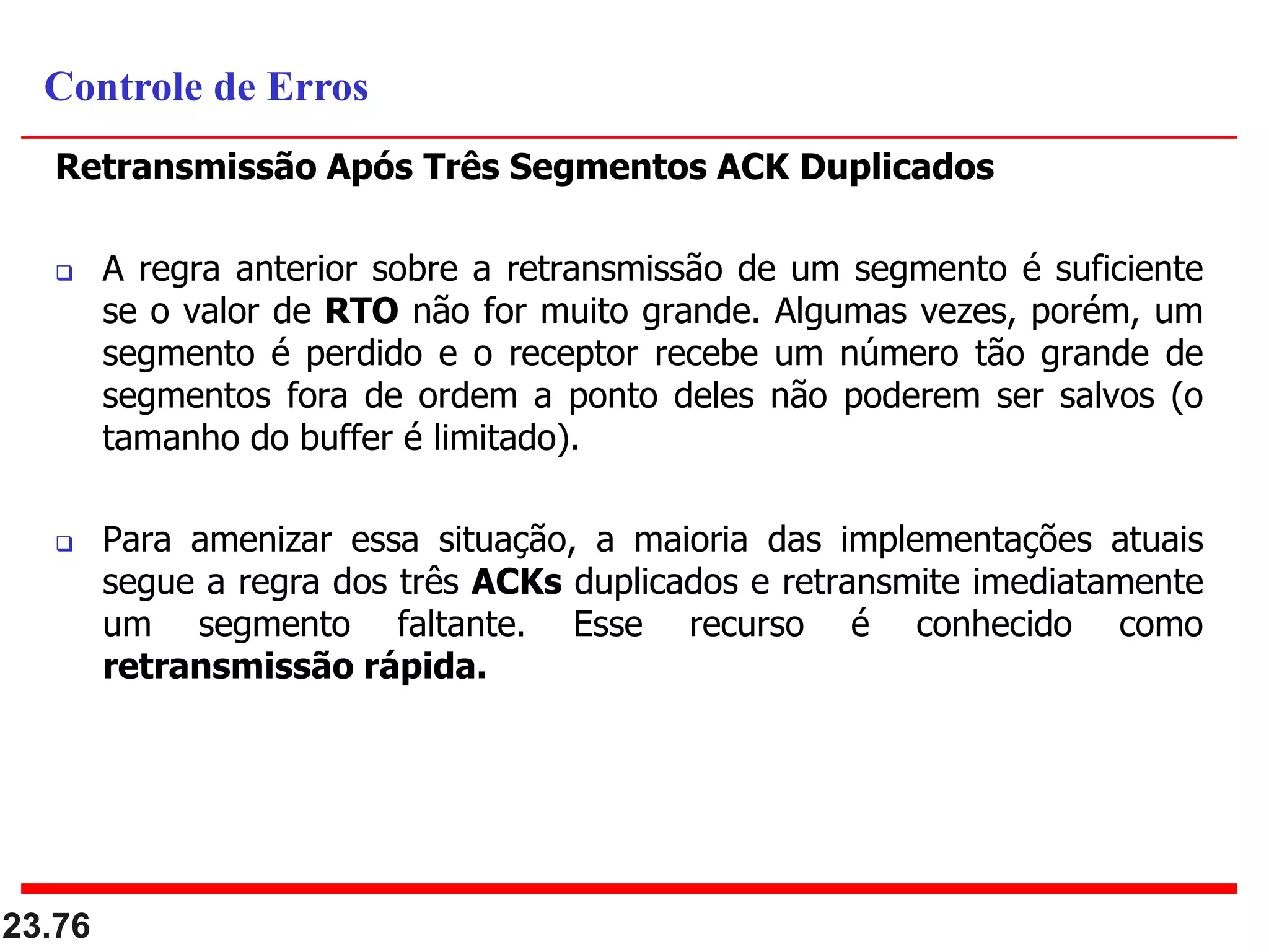 Retransmissão Após Três Segmentos ACK Duplicados
 A regra anterior sobre a retransmissão de um segmento é suficiente
se o valor de RTO não for muito grande. Algumas vezes, porém, um
segmento é perdido e o receptor recebe um número tão grande de
segmentos fora de ordem a ponto deles não poderem ser salvos (o
tamanho do buffer é limitado).
 Para amenizar essa situação, a maioria das implementações atuais
segue a regra dos três ACKs duplicados e retransmite imediatamente
um segmento faltante. Esse recurso é conhecido como
retransmissão rápida.
23.76
Controle de Erros
 