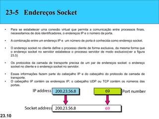 23.10
23-5 Endereços Socket
• Para se estabelecer uma conexão virtual que permita a comunicação entre processos finais,
necessitamos de dois identificadores, o endereços IP e o número da porta.
• A combinação entre um endereço IP e um número de porta é conhecida como endereço socket.
• O endereço socket no cliente define o processo cliente de forma exclusiva, da mesma forma que
o endereço socket no servidor estabelece o processo servidor de modo exclusivo(ver a figura
23.5)
• Os protocolos da camada de transporte precisa de um par de endereços socket: o endereço
socket no cliente e o endereço socket no servidor.
• Essas informações fazem parte do cabeçalho IP e do cabeçalho do protocolo de camada de
transporte.
• O cabeçalho IP contém os endereços IP; o cabeçalho UDP ou TCP contém os números das
portas.
 