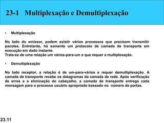 23.11
23-1 Multiplexação e Demultiplexação
• Multiplexação
No lado do emissor, podem existir vários processos que precisem transmitir
pacotes. Entretanto, há somente um protocolo de camada de transporte em
execução em dado instante.
Trata-se de uma relação um vários-para-um e que requer a multiplexação.
• Demultiplexação
No lado receptor, a relação é de um-para-vários e requer demultiplexação. A
camada de transporte recebe os datagramas da camada de rede. Após verificação
de erros e a eliminação do cabeçalho, a camada de transporte entrega cada
mensagem para o processo usuário apropriado baseado no número de portas.
 