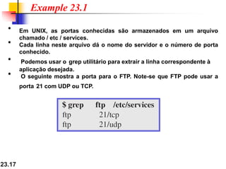 23.17
• Em UNIX, as portas conhecidas são armazenados em um arquivo
chamado / etc / services.
• Cada linha neste arquivo dá o nome do servidor e o número de porta
conhecido.
• Podemos usar o grep utilitário para extrair a linha correspondente à
aplicação desejada.
• O seguinte mostra a porta para o FTP. Note-se que FTP pode usar a
porta 21 com UDP ou TCP.
Example 23.1
 