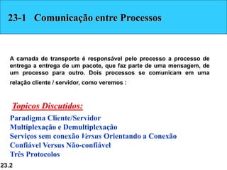 23.2
23-1 Comunicação entre Processos
A camada de transporte é responsável pelo processo a processo de
entrega a entrega de um pacote, que faz parte de uma mensagem, de
um processo para outro. Dois processos se comunicam em uma
relação cliente / servidor, como veremos :
Paradigma Cliente/Servidor
Multiplexação e Demultiplexação
Serviços sem conexão Versus Orientando a Conexão
Confiável Versus Não-confiável
Três Protocolos
Topicos Discutidos:
 